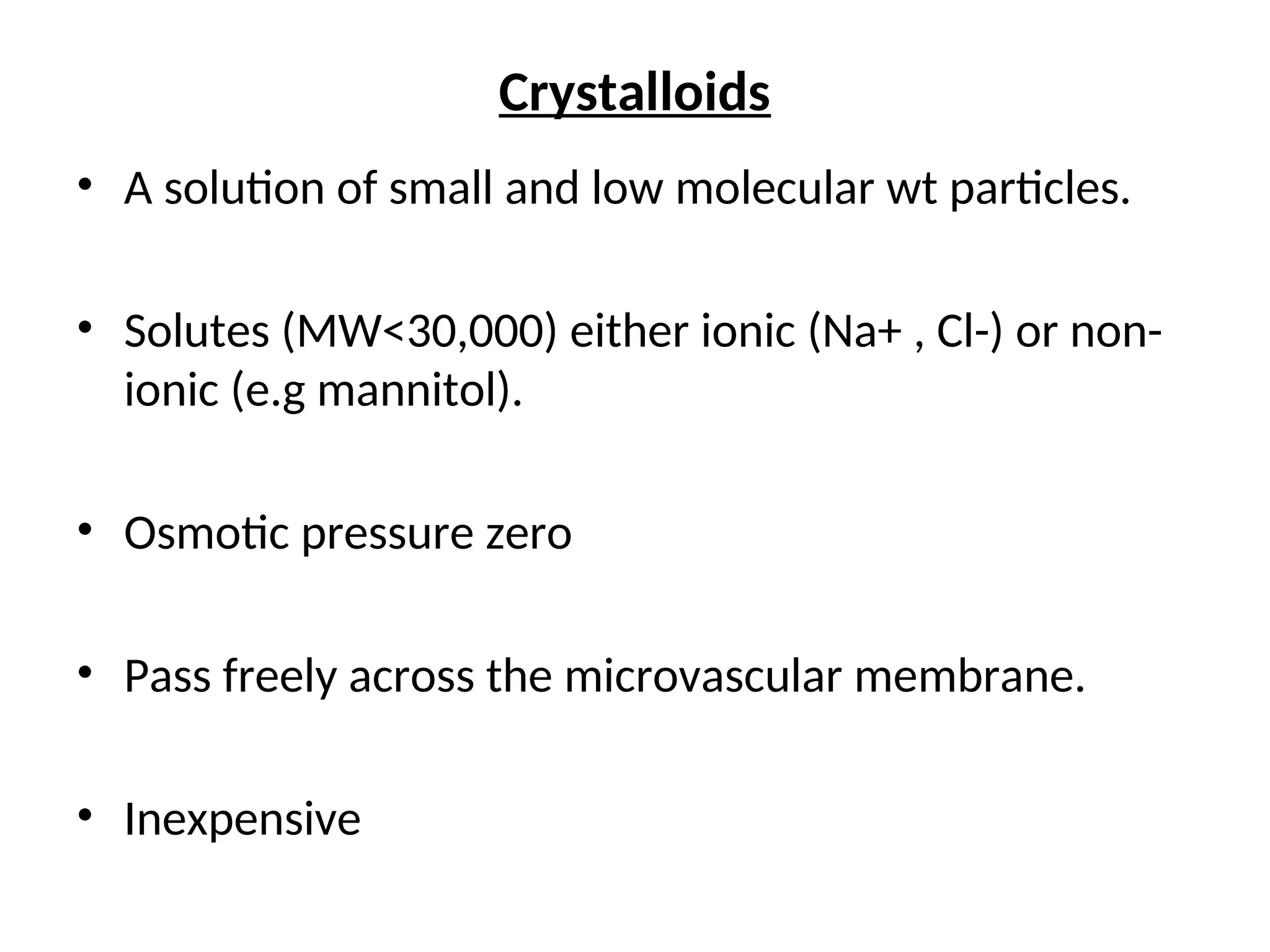 Crystalloids
• A solution of small and low molecular wt particles.
• Solutes (MW<30,000) either ionic (Na+ , Cl-) or non-
ionic (e.g mannitol).
• Osmotic pressure zero
• Pass freely across the microvascular membrane.
• Inexpensive
 
