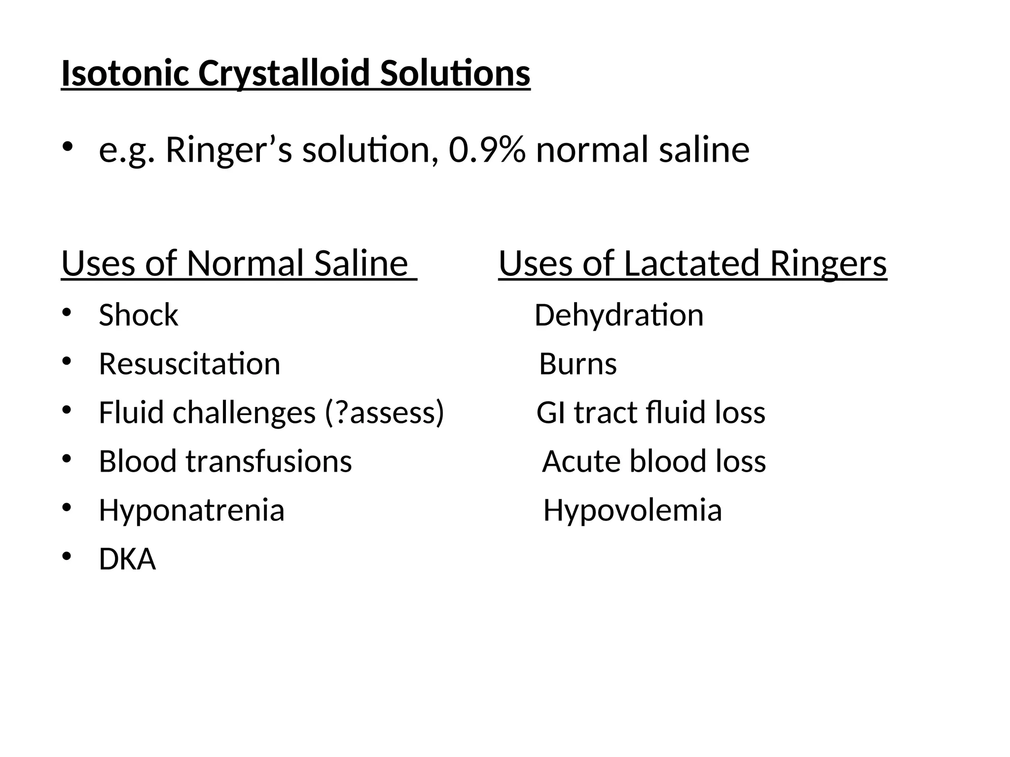 Isotonic Crystalloid Solutions
• e.g. Ringer’s solution, 0.9% normal saline
Uses of Normal Saline Uses of Lactated Ringers
• Shock Dehydration
• Resuscitation Burns
• Fluid challenges (?assess) GI tract fluid loss
• Blood transfusions Acute blood loss
• Hyponatrenia Hypovolemia
• DKA
 