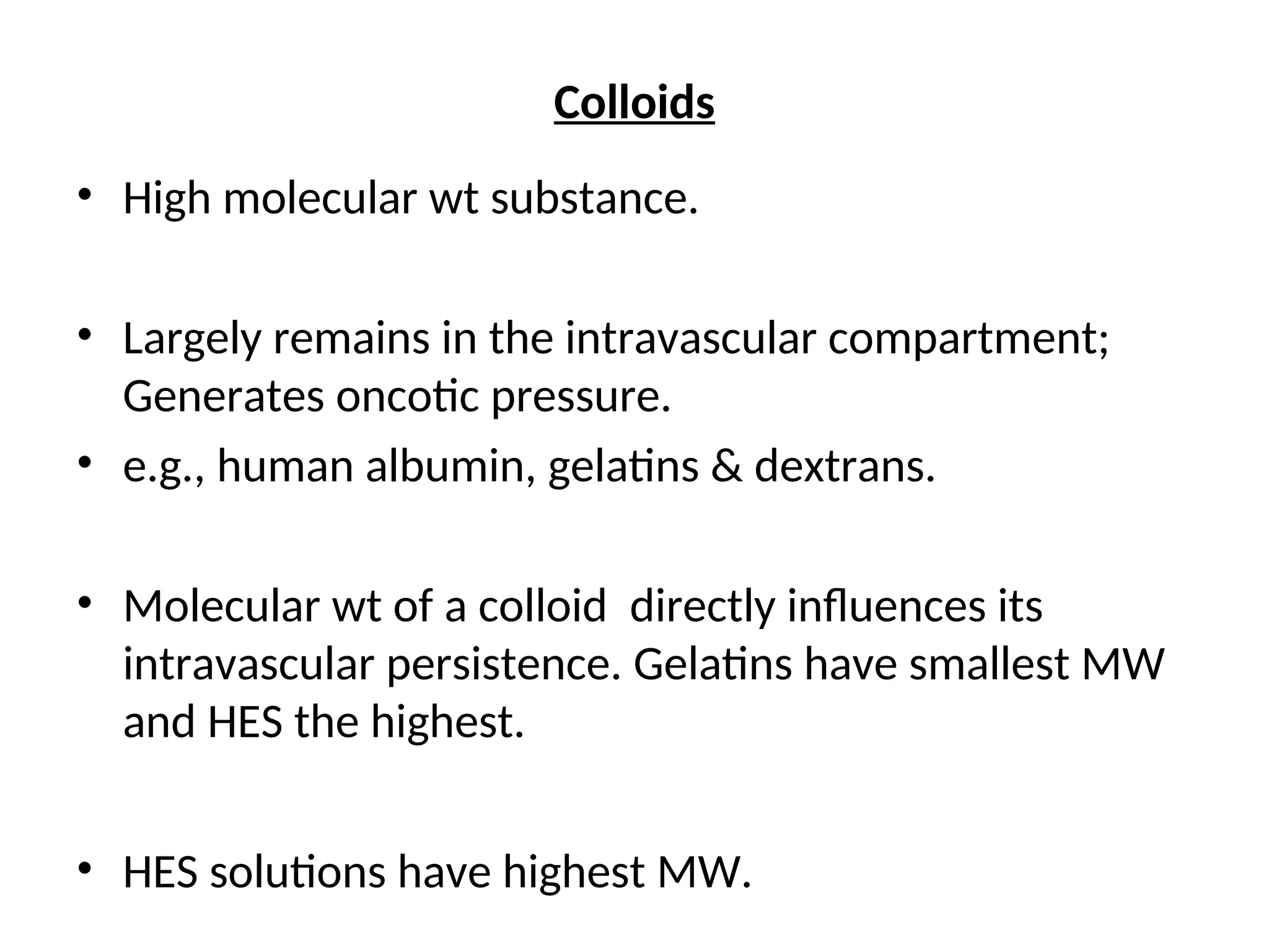 Colloids
• High molecular wt substance.
• Largely remains in the intravascular compartment;
Generates oncotic pressure.
• e.g., human albumin, gelatins & dextrans.
• Molecular wt of a colloid directly influences its
intravascular persistence. Gelatins have smallest MW
and HES the highest.
• HES solutions have highest MW.
 