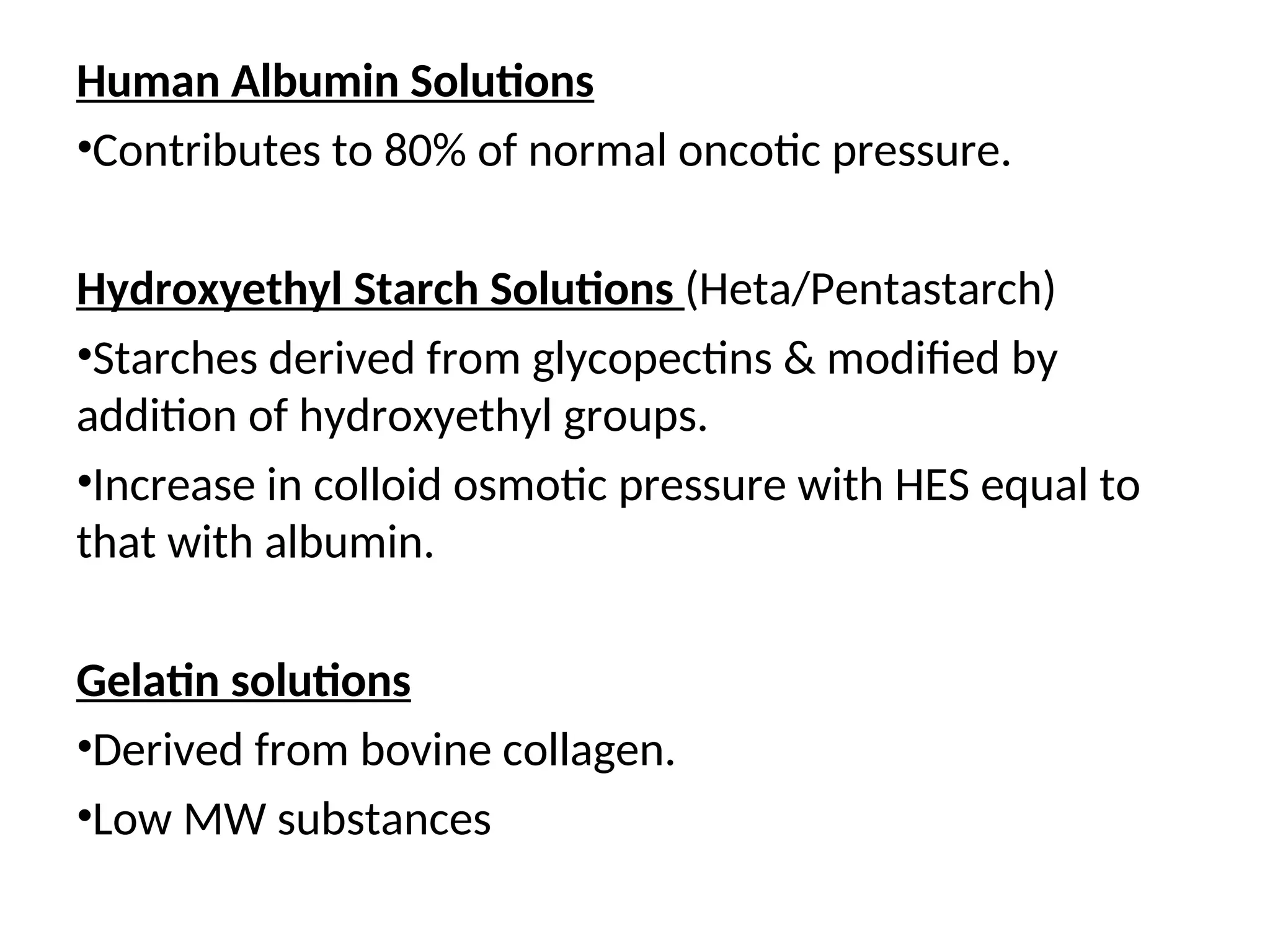 Human Albumin Solutions
•Contributes to 80% of normal oncotic pressure.
Hydroxyethyl Starch Solutions (Heta/Pentastarch)
•Starches derived from glycopectins & modified by
addition of hydroxyethyl groups.
•Increase in colloid osmotic pressure with HES equal to
that with albumin.
Gelatin solutions
•Derived from bovine collagen.
•Low MW substances
 