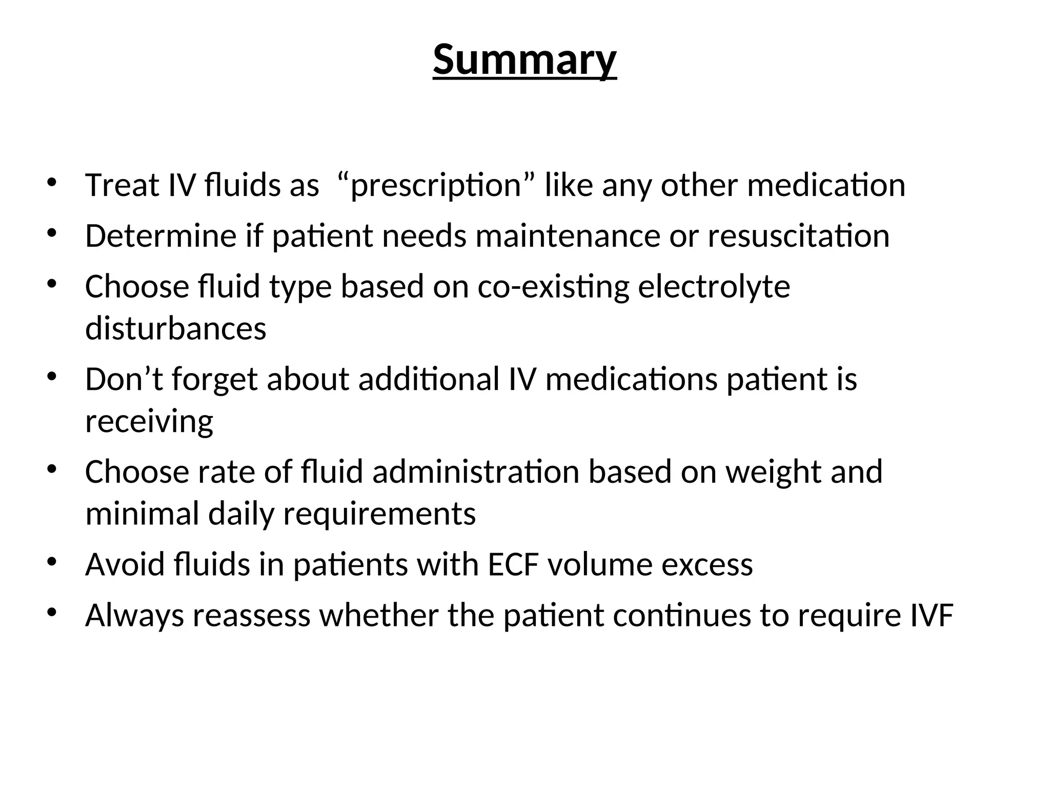 Summary
• Treat IV fluids as “prescription” like any other medication
• Determine if patient needs maintenance or resuscitation
• Choose fluid type based on co-existing electrolyte
disturbances
• Don’t forget about additional IV medications patient is
receiving
• Choose rate of fluid administration based on weight and
minimal daily requirements
• Avoid fluids in patients with ECF volume excess
• Always reassess whether the patient continues to require IVF
 
