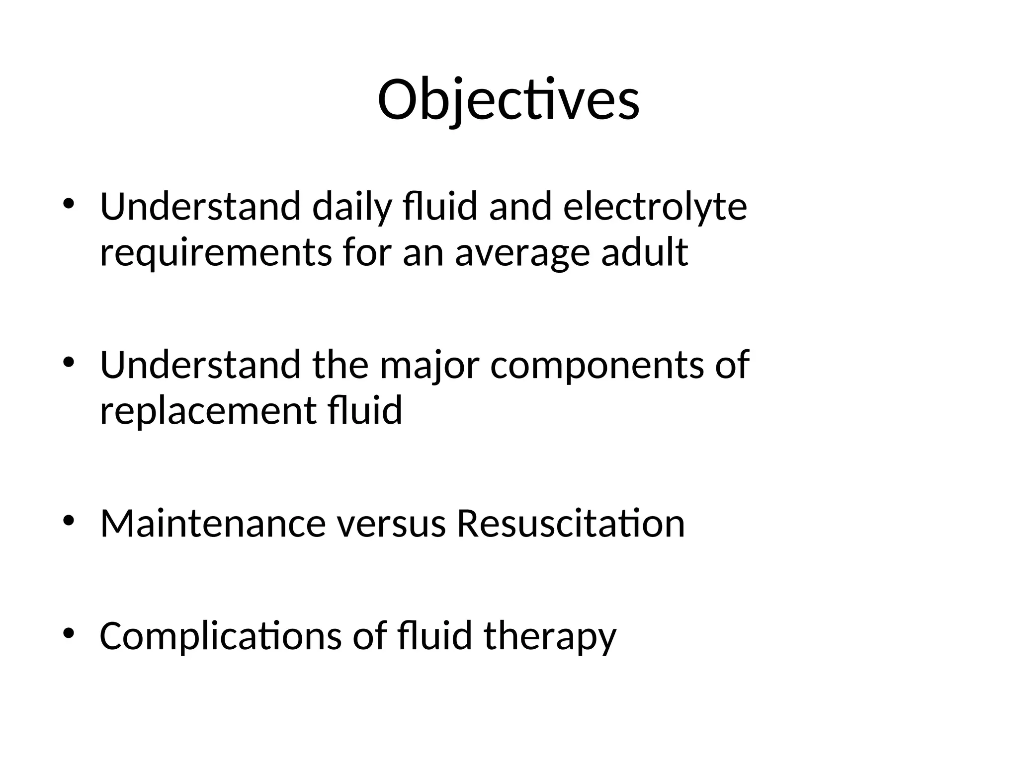 Objectives
• Understand daily fluid and electrolyte
requirements for an average adult
• Understand the major components of
replacement fluid
• Maintenance versus Resuscitation
• Complications of fluid therapy
 