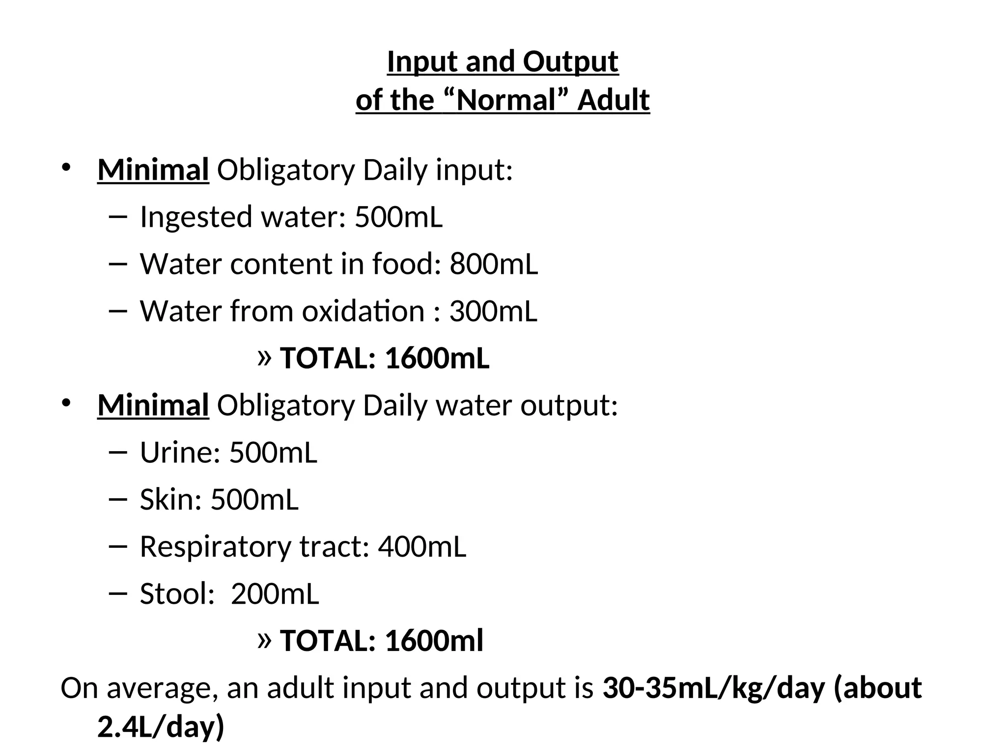 Input and Output
of the “Normal” Adult
• Minimal Obligatory Daily input:
– Ingested water: 500mL
– Water content in food: 800mL
– Water from oxidation : 300mL
» TOTAL: 1600mL
• Minimal Obligatory Daily water output:
– Urine: 500mL
– Skin: 500mL
– Respiratory tract: 400mL
– Stool: 200mL
» TOTAL: 1600ml
On average, an adult input and output is 30-35mL/kg/day (about
2.4L/day)
 