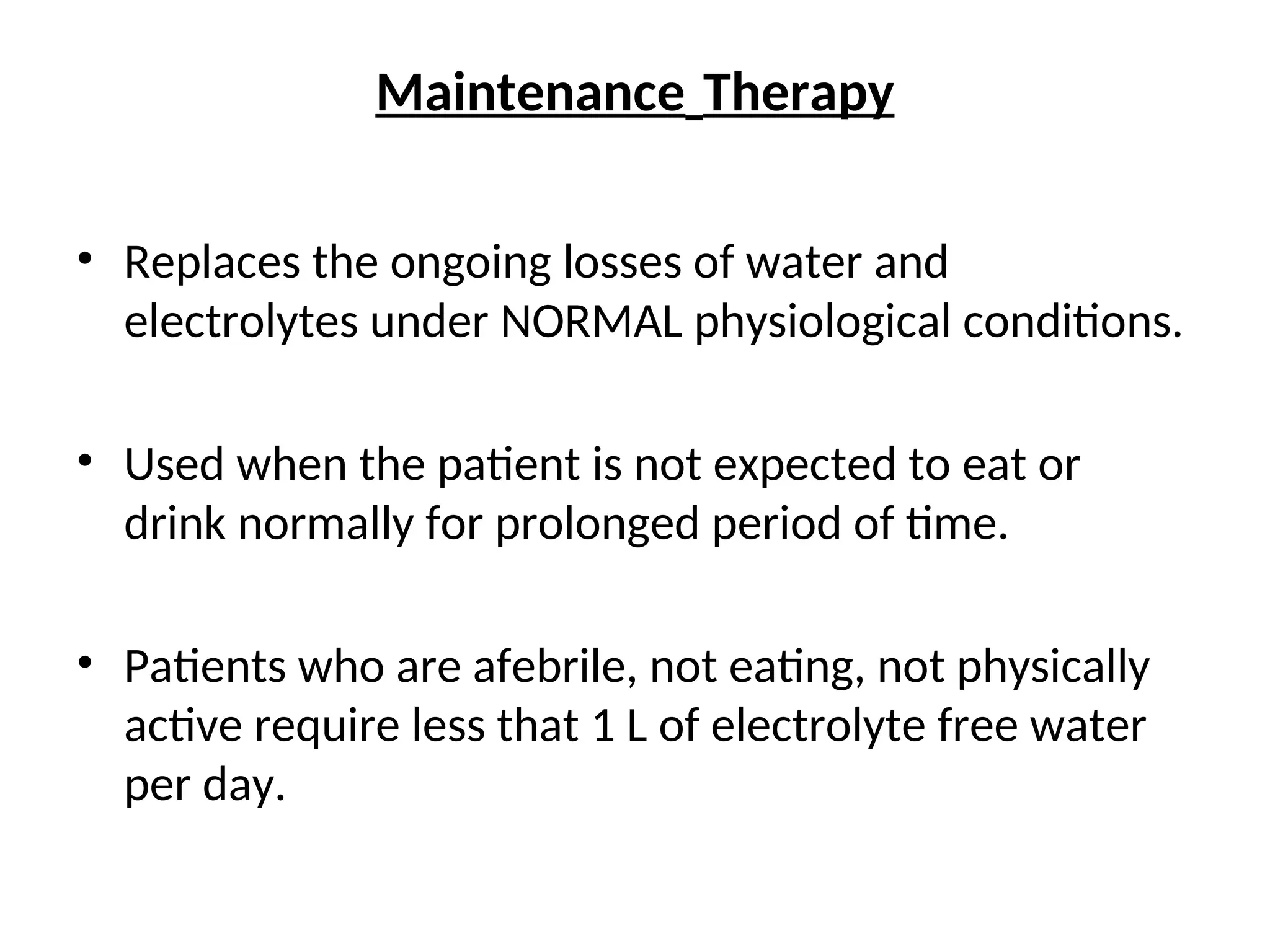 Maintenance Therapy
• Replaces the ongoing losses of water and
electrolytes under NORMAL physiological conditions.
• Used when the patient is not expected to eat or
drink normally for prolonged period of time.
• Patients who are afebrile, not eating, not physically
active require less that 1 L of electrolyte free water
per day.
 