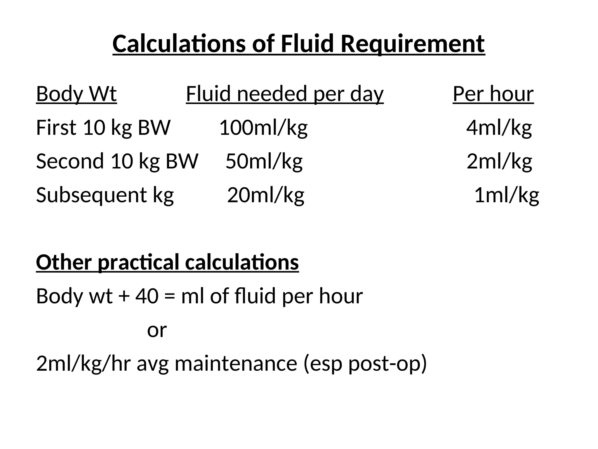 Calculations of Fluid Requirement
Body Wt Fluid needed per day Per hour
First 10 kg BW 100ml/kg 4ml/kg
Second 10 kg BW 50ml/kg 2ml/kg
Subsequent kg 20ml/kg 1ml/kg
Other practical calculations
Body wt + 40 = ml of fluid per hour
or
2ml/kg/hr avg maintenance (esp post-op)
 