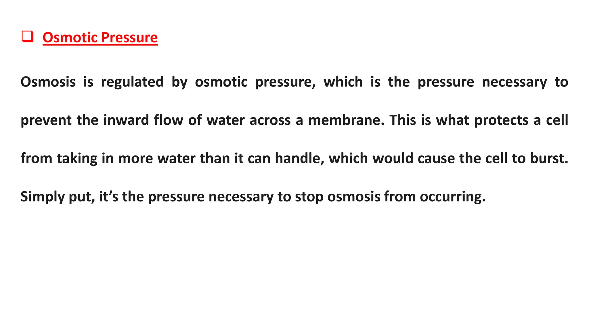  Osmotic Pressure
Osmosis is regulated by osmotic pressure, which is the pressure necessary to
prevent the inward flow of water across a membrane. This is what protects a cell
from taking in more water than it can handle, which would cause the cell to burst.
Simply put, it’s the pressure necessary to stop osmosis from occurring.
 