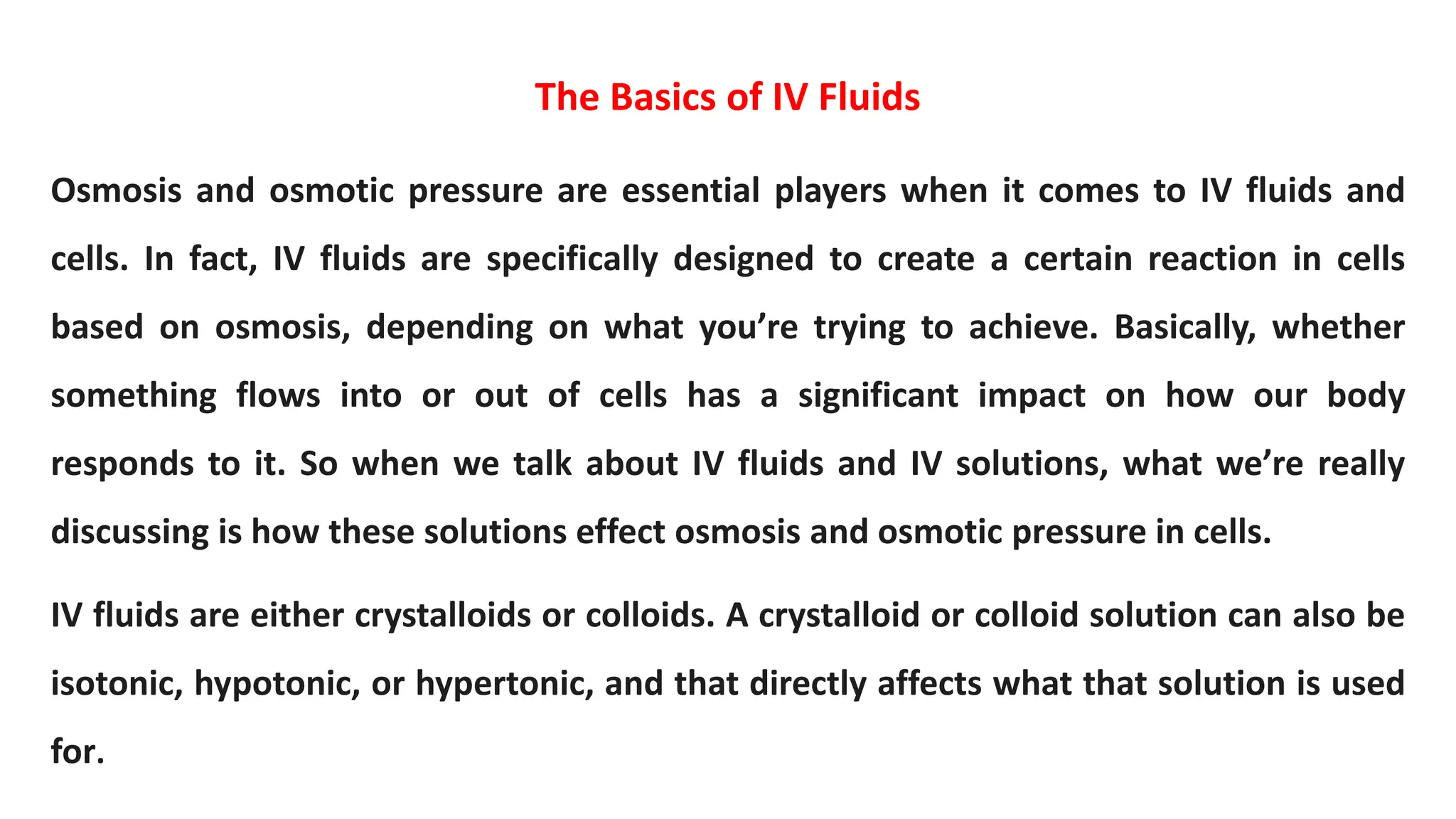 The Basics of IV Fluids
Osmosis and osmotic pressure are essential players when it comes to IV fluids and
cells. In fact, IV fluids are specifically designed to create a certain reaction in cells
based on osmosis, depending on what you’re trying to achieve. Basically, whether
something flows into or out of cells has a significant impact on how our body
responds to it. So when we talk about IV fluids and IV solutions, what we’re really
discussing is how these solutions effect osmosis and osmotic pressure in cells.
IV fluids are either crystalloids or colloids. A crystalloid or colloid solution can also be
isotonic, hypotonic, or hypertonic, and that directly affects what that solution is used
for.
 