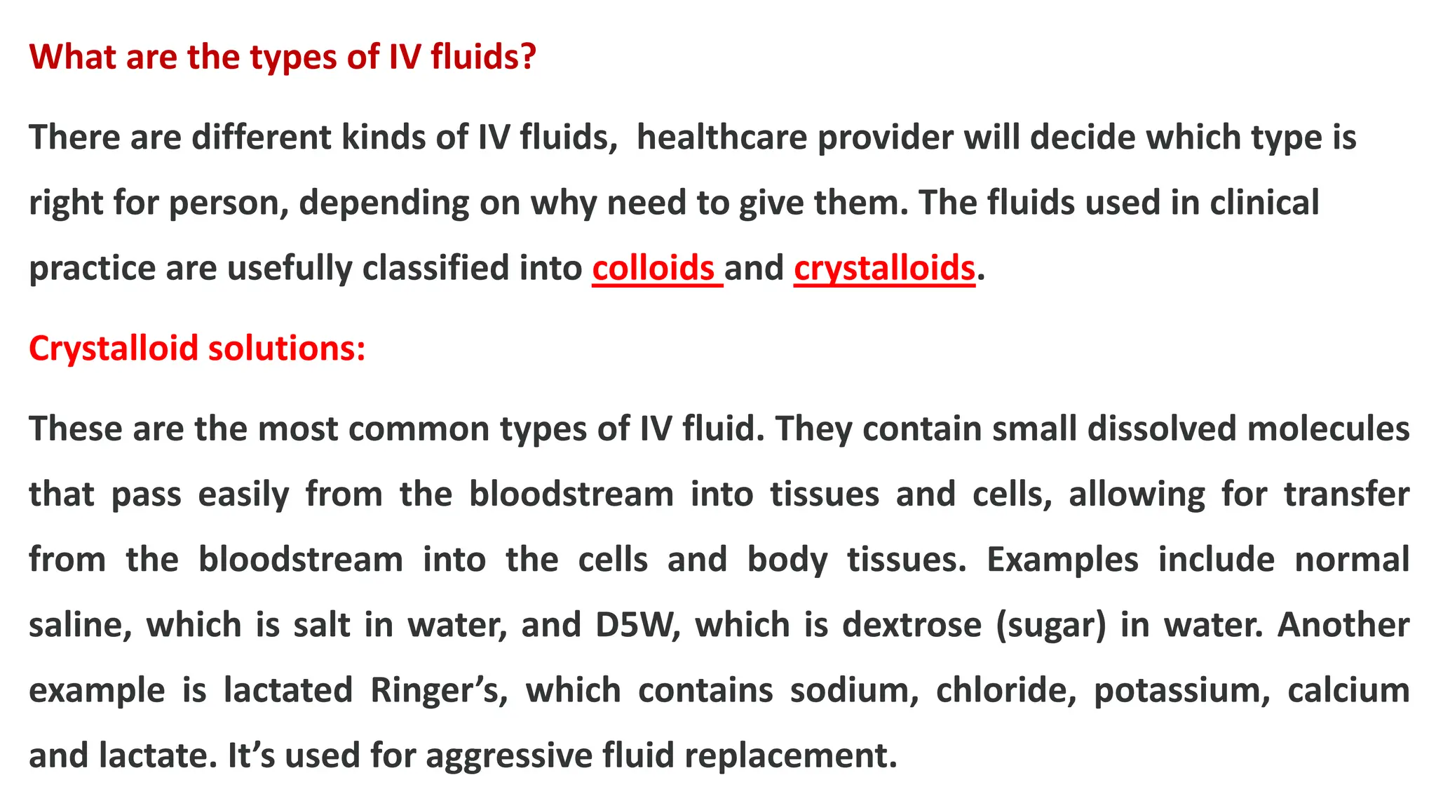 What are the types of IV fluids?
There are different kinds of IV fluids, healthcare provider will decide which type is
right for person, depending on why need to give them. The fluids used in clinical
practice are usefully classified into colloids and crystalloids.
Crystalloid solutions:
These are the most common types of IV fluid. They contain small dissolved molecules
that pass easily from the bloodstream into tissues and cells, allowing for transfer
from the bloodstream into the cells and body tissues. Examples include normal
saline, which is salt in water, and D5W, which is dextrose (sugar) in water. Another
example is lactated Ringer’s, which contains sodium, chloride, potassium, calcium
and lactate. It’s used for aggressive fluid replacement.
 