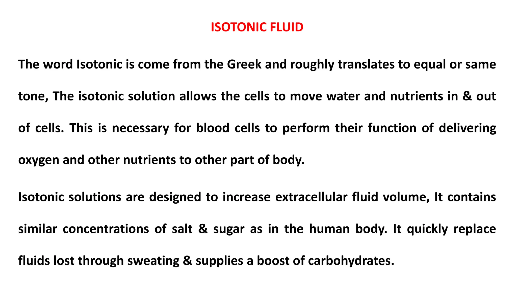 ISOTONIC FLUID
The word Isotonic is come from the Greek and roughly translates to equal or same
tone, The isotonic solution allows the cells to move water and nutrients in & out
of cells. This is necessary for blood cells to perform their function of delivering
oxygen and other nutrients to other part of body.
Isotonic solutions are designed to increase extracellular fluid volume, It contains
similar concentrations of salt & sugar as in the human body. It quickly replace
fluids lost through sweating & supplies a boost of carbohydrates.
 