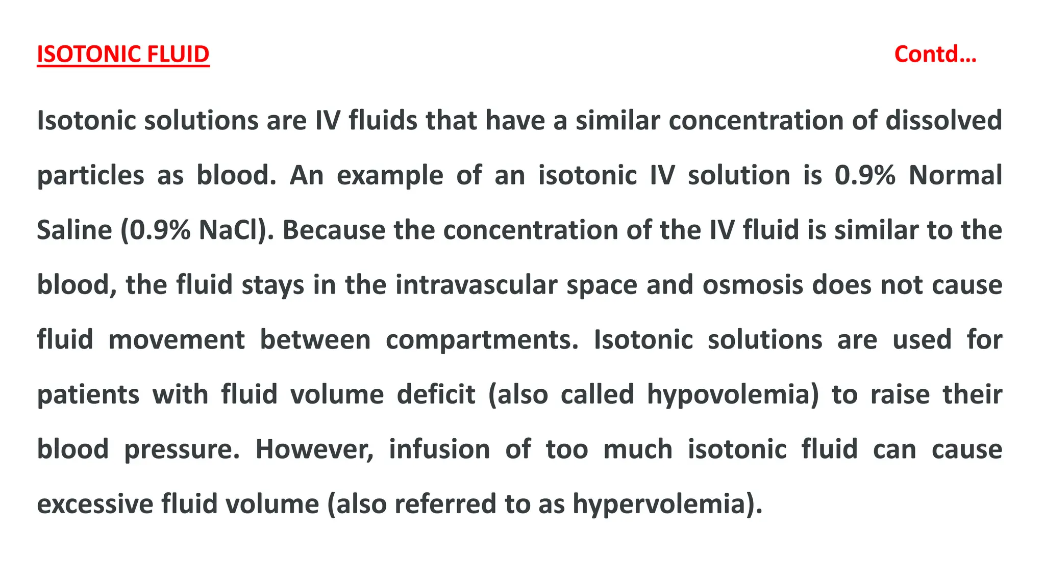 ISOTONIC FLUID Contd…
Isotonic solutions are IV fluids that have a similar concentration of dissolved
particles as blood. An example of an isotonic IV solution is 0.9% Normal
Saline (0.9% NaCl). Because the concentration of the IV fluid is similar to the
blood, the fluid stays in the intravascular space and osmosis does not cause
fluid movement between compartments. Isotonic solutions are used for
patients with fluid volume deficit (also called hypovolemia) to raise their
blood pressure. However, infusion of too much isotonic fluid can cause
excessive fluid volume (also referred to as hypervolemia).
 