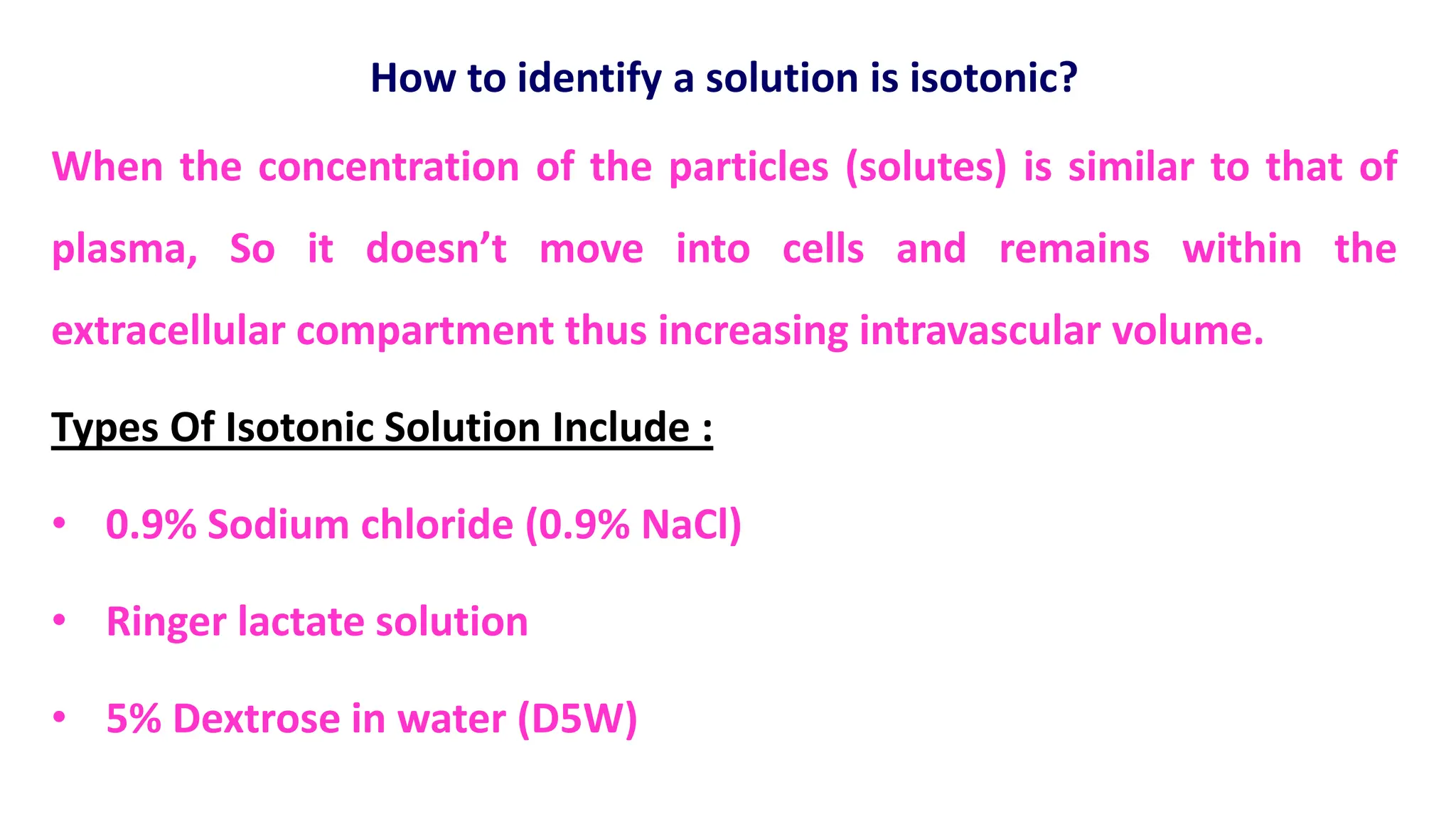 How to identify a solution is isotonic?
When the concentration of the particles (solutes) is similar to that of
plasma, So it doesn’t move into cells and remains within the
extracellular compartment thus increasing intravascular volume.
Types Of Isotonic Solution Include :
• 0.9% Sodium chloride (0.9% NaCl)
• Ringer lactate solution
• 5% Dextrose in water (D5W)
 
