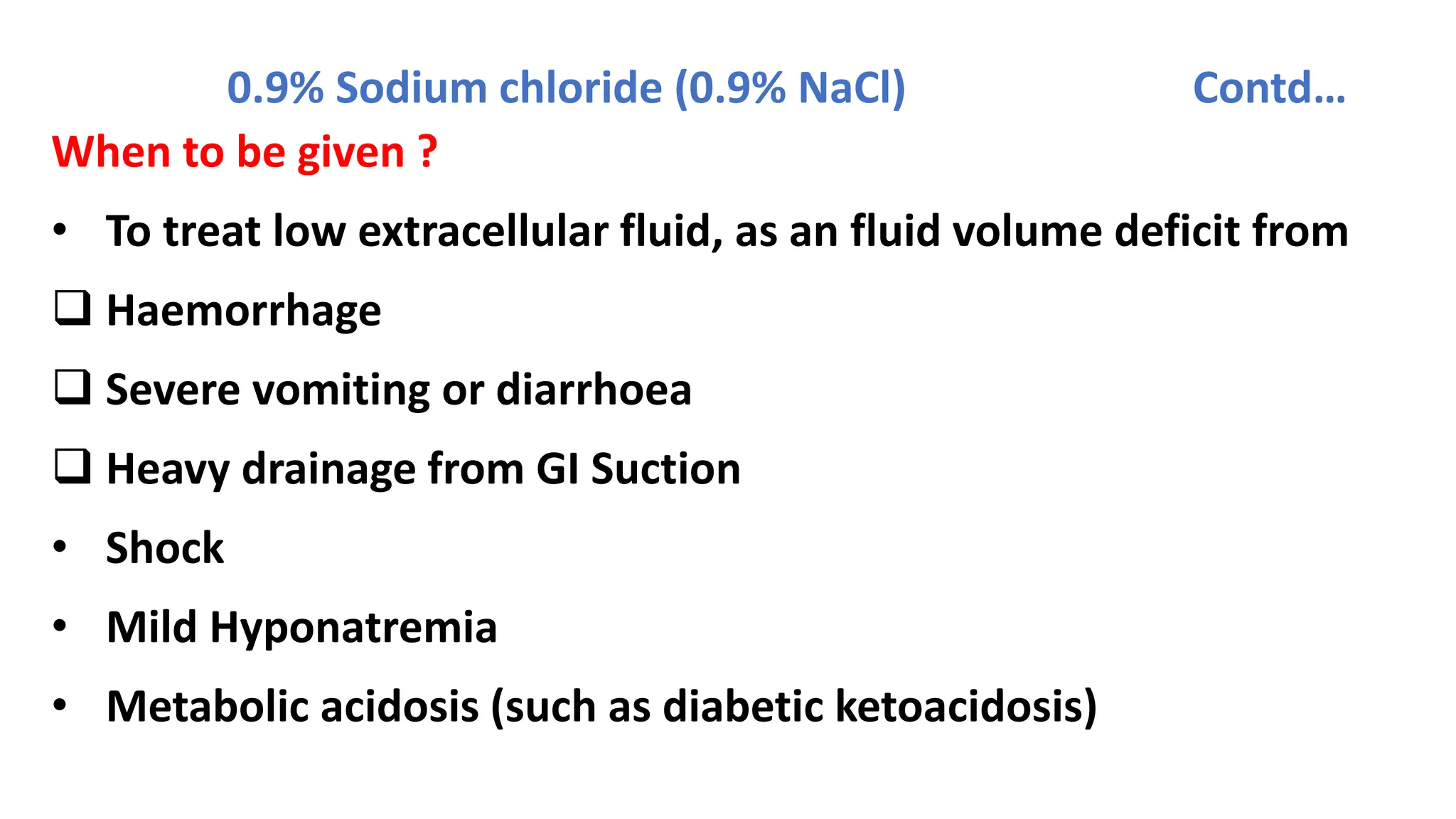 0.9% Sodium chloride (0.9% NaCl) Contd…
When to be given ?
• To treat low extracellular fluid, as an fluid volume deficit from
 Haemorrhage
 Severe vomiting or diarrhoea
 Heavy drainage from GI Suction
• Shock
• Mild Hyponatremia
• Metabolic acidosis (such as diabetic ketoacidosis)
 