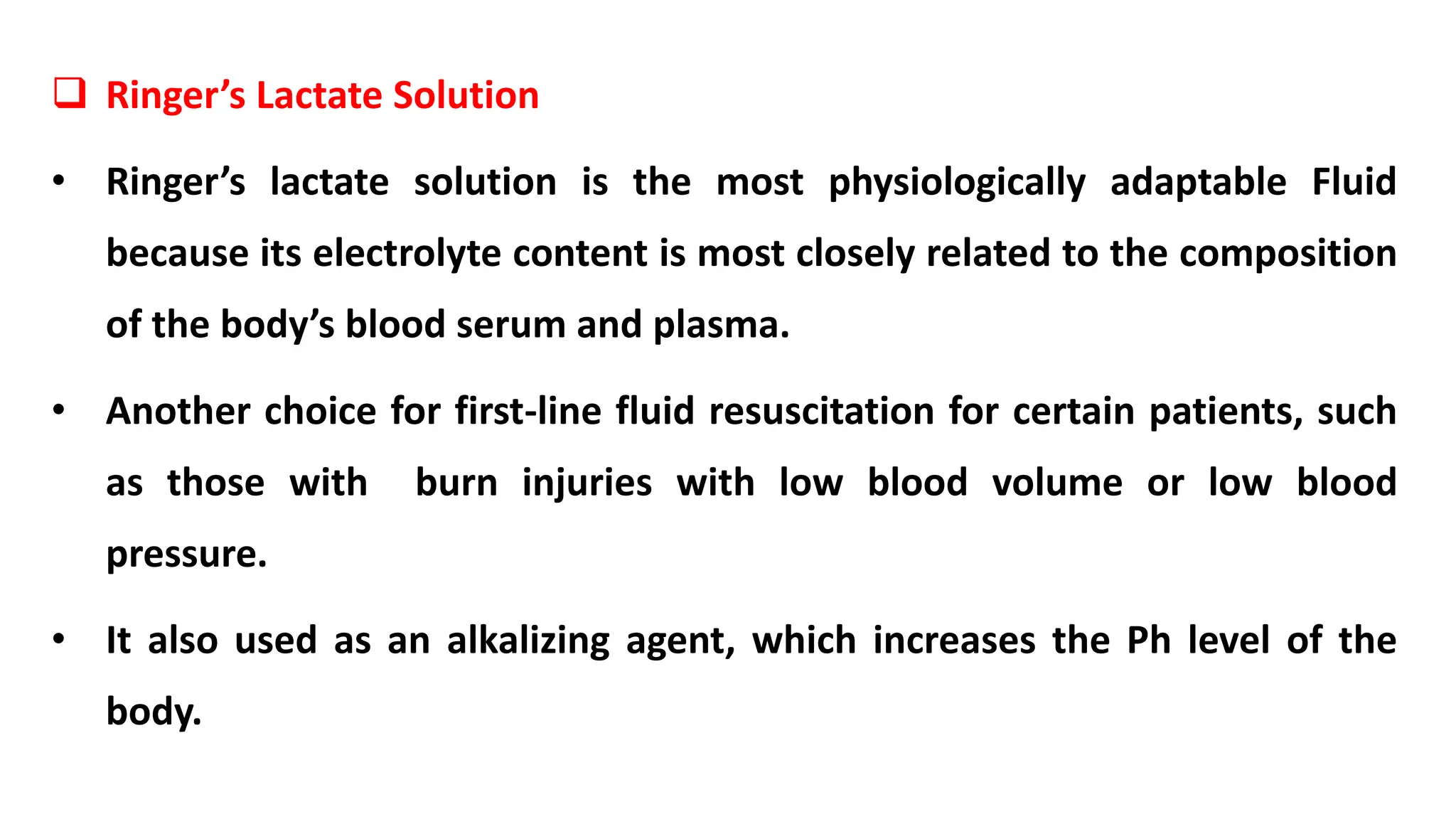  Ringer’s Lactate Solution
• Ringer’s lactate solution is the most physiologically adaptable Fluid
because its electrolyte content is most closely related to the composition
of the body’s blood serum and plasma.
• Another choice for first-line fluid resuscitation for certain patients, such
as those with burn injuries with low blood volume or low blood
pressure.
• It also used as an alkalizing agent, which increases the Ph level of the
body.
 
