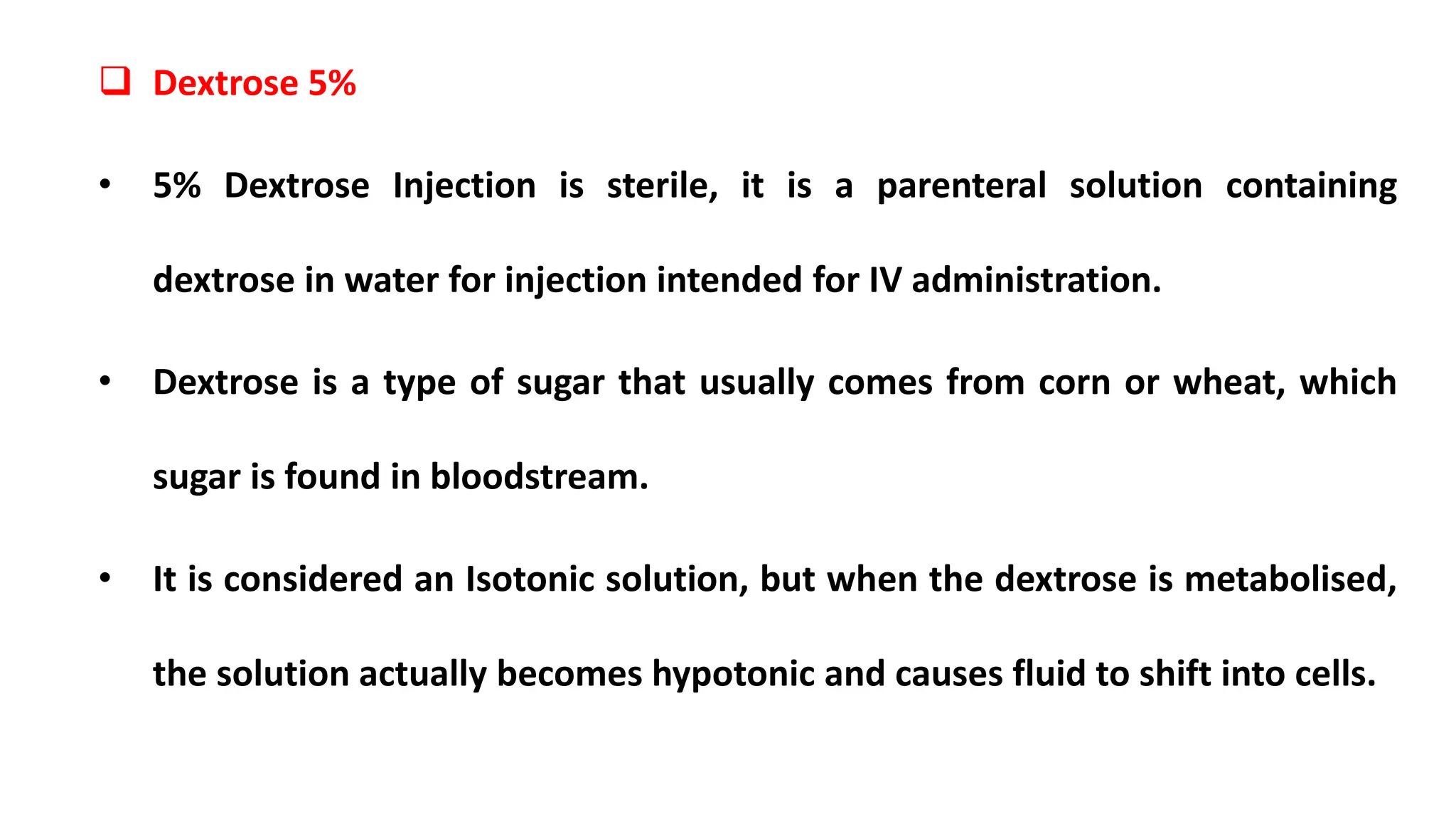  Dextrose 5%
• 5% Dextrose Injection is sterile, it is a parenteral solution containing
dextrose in water for injection intended for IV administration.
• Dextrose is a type of sugar that usually comes from corn or wheat, which
sugar is found in bloodstream.
• It is considered an Isotonic solution, but when the dextrose is metabolised,
the solution actually becomes hypotonic and causes fluid to shift into cells.
 