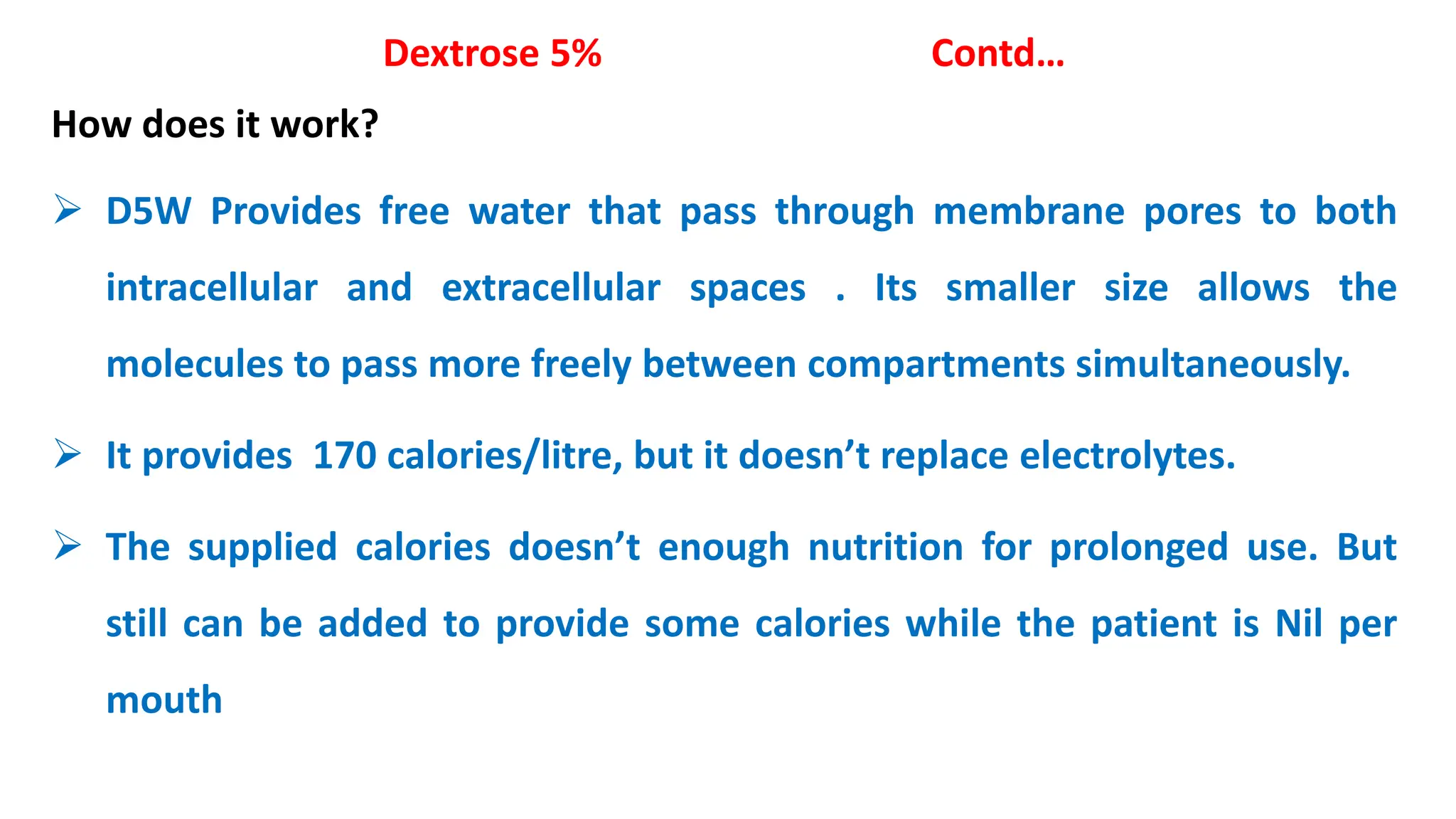 Dextrose 5% Contd…
How does it work?
 D5W Provides free water that pass through membrane pores to both
intracellular and extracellular spaces . Its smaller size allows the
molecules to pass more freely between compartments simultaneously.
 It provides 170 calories/litre, but it doesn’t replace electrolytes.
 The supplied calories doesn’t enough nutrition for prolonged use. But
still can be added to provide some calories while the patient is Nil per
mouth
 