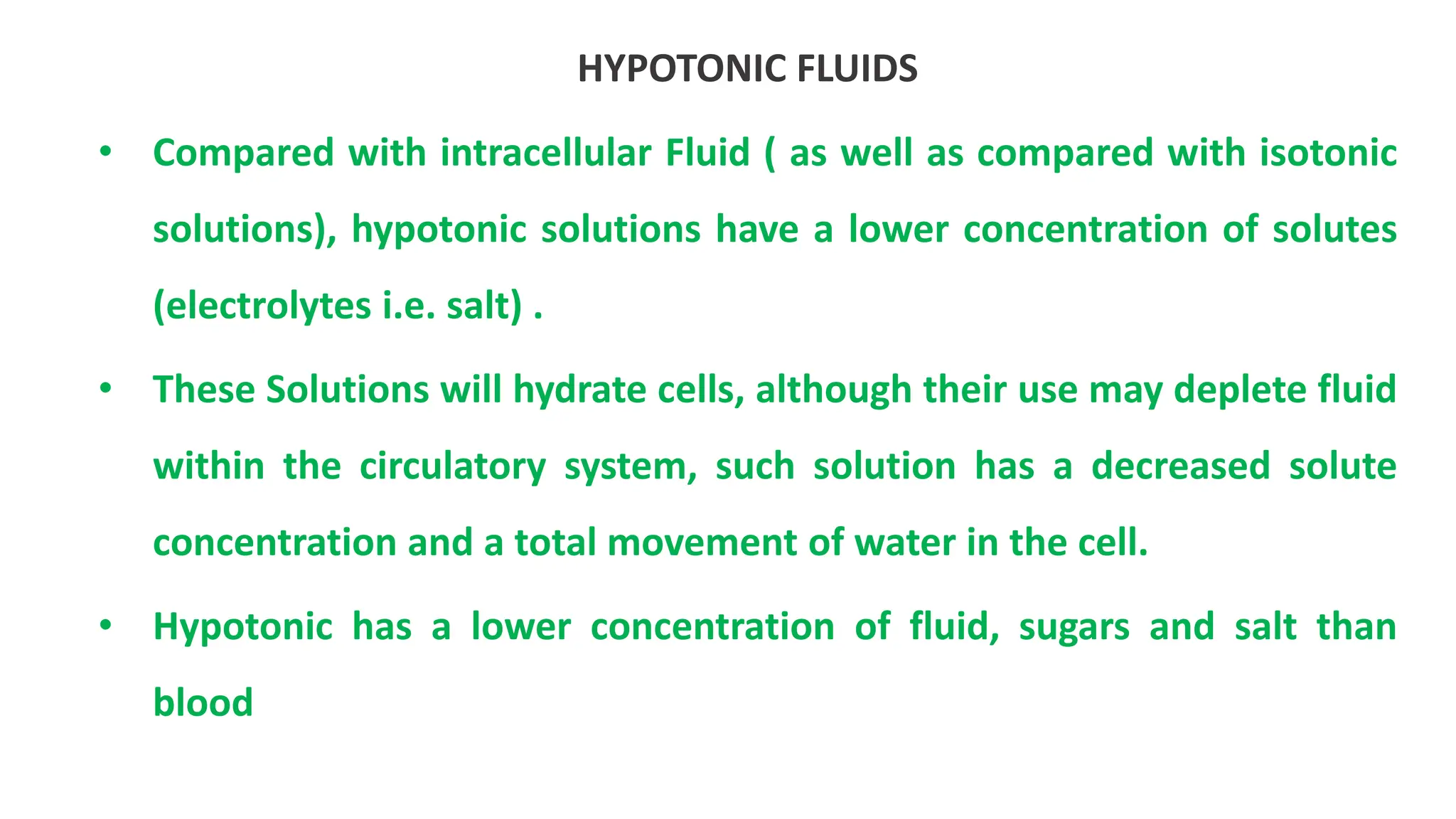 HYPOTONIC FLUIDS
• Compared with intracellular Fluid ( as well as compared with isotonic
solutions), hypotonic solutions have a lower concentration of solutes
(electrolytes i.e. salt) .
• These Solutions will hydrate cells, although their use may deplete fluid
within the circulatory system, such solution has a decreased solute
concentration and a total movement of water in the cell.
• Hypotonic has a lower concentration of fluid, sugars and salt than
blood
 