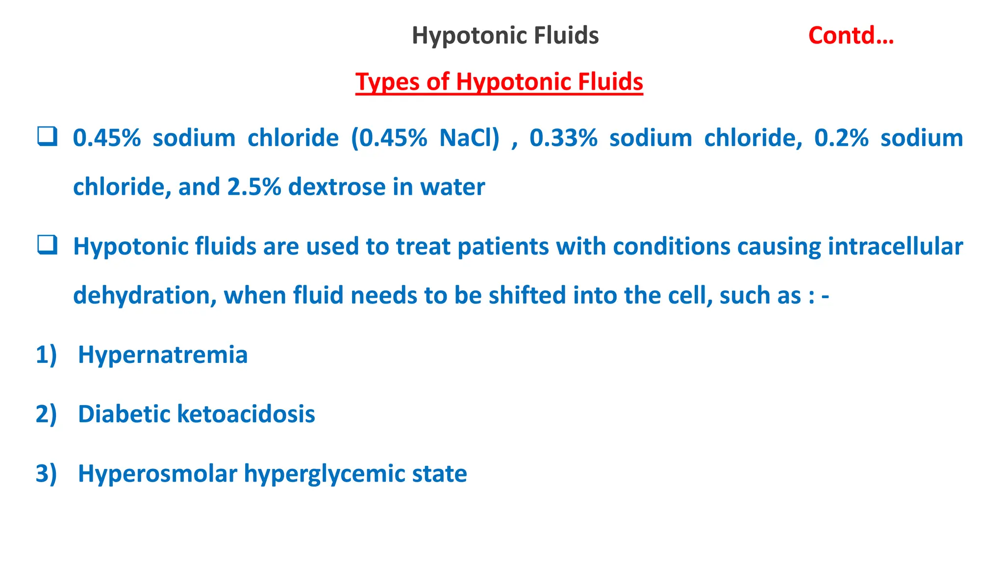 Hypotonic Fluids Contd…
Types of Hypotonic Fluids
 0.45% sodium chloride (0.45% NaCl) , 0.33% sodium chloride, 0.2% sodium
chloride, and 2.5% dextrose in water
 Hypotonic fluids are used to treat patients with conditions causing intracellular
dehydration, when fluid needs to be shifted into the cell, such as : -
1) Hypernatremia
2) Diabetic ketoacidosis
3) Hyperosmolar hyperglycemic state
 
