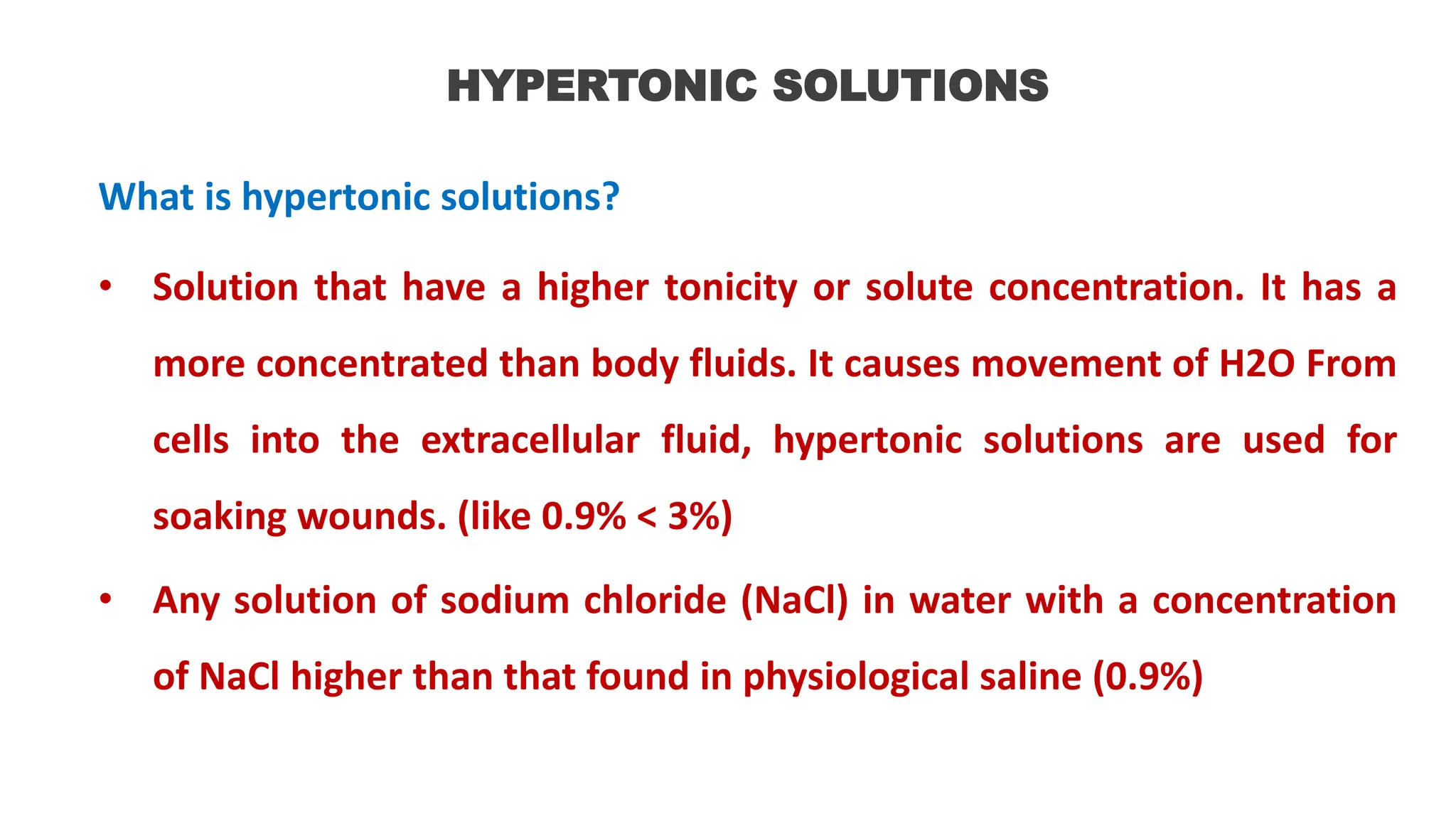 HYPERTONIC SOLUTIONS
What is hypertonic solutions?
• Solution that have a higher tonicity or solute concentration. It has a
more concentrated than body fluids. It causes movement of H2O From
cells into the extracellular fluid, hypertonic solutions are used for
soaking wounds. (like 0.9% < 3%)
• Any solution of sodium chloride (NaCl) in water with a concentration
of NaCl higher than that found in physiological saline (0.9%)
 