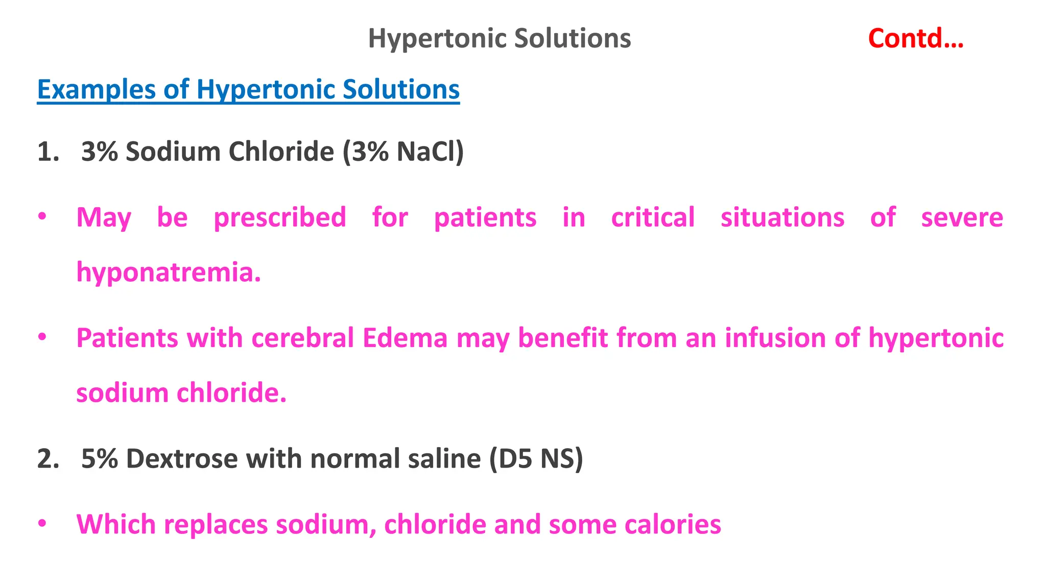 Hypertonic Solutions Contd…
Examples of Hypertonic Solutions
1. 3% Sodium Chloride (3% NaCl)
• May be prescribed for patients in critical situations of severe
hyponatremia.
• Patients with cerebral Edema may benefit from an infusion of hypertonic
sodium chloride.
2. 5% Dextrose with normal saline (D5 NS)
• Which replaces sodium, chloride and some calories
 