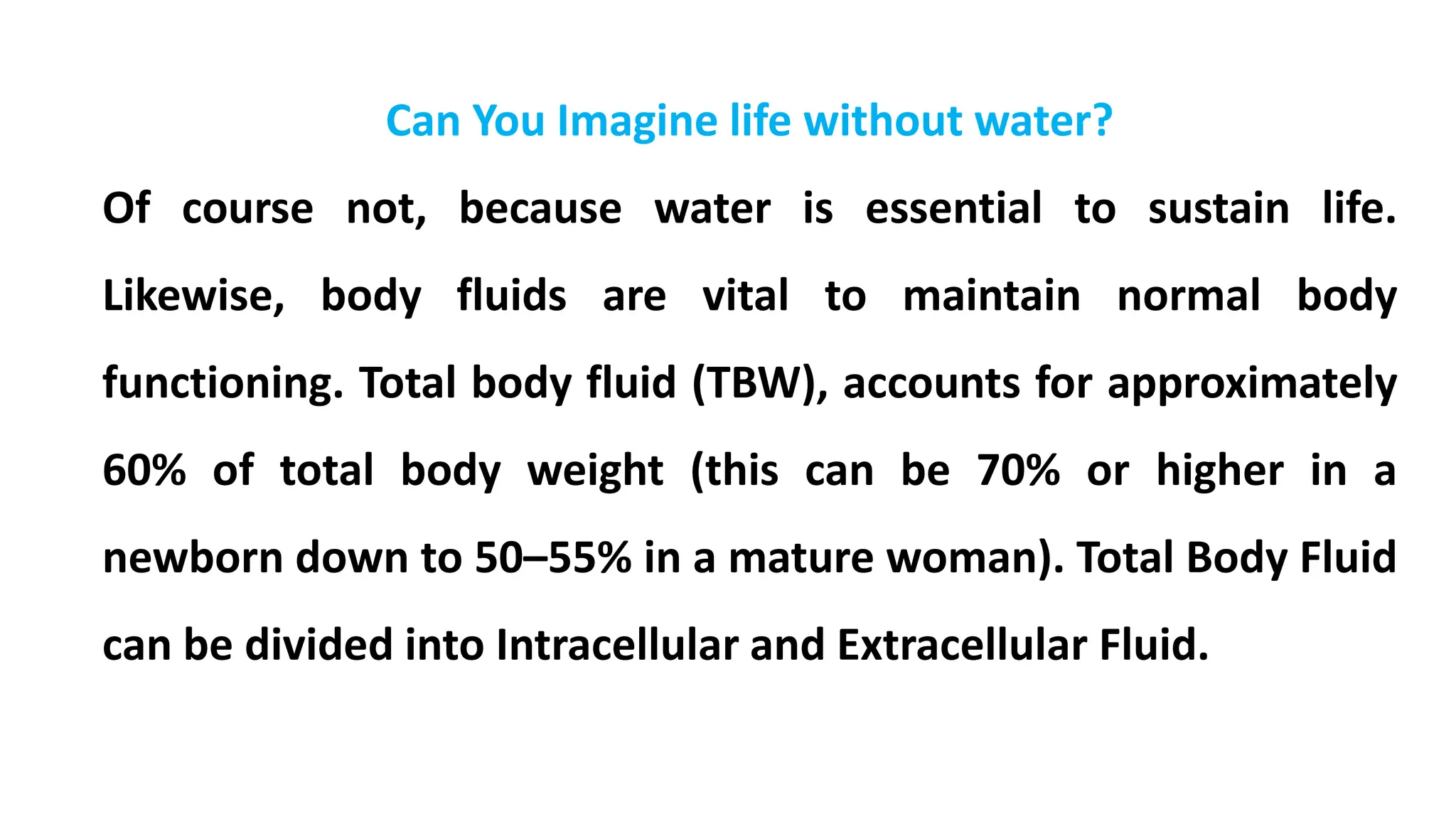 Can You Imagine life without water?
Of course not, because water is essential to sustain life.
Likewise, body fluids are vital to maintain normal body
functioning. Total body fluid (TBW), accounts for approximately
60% of total body weight (this can be 70% or higher in a
newborn down to 50–55% in a mature woman). Total Body Fluid
can be divided into Intracellular and Extracellular Fluid.
 
