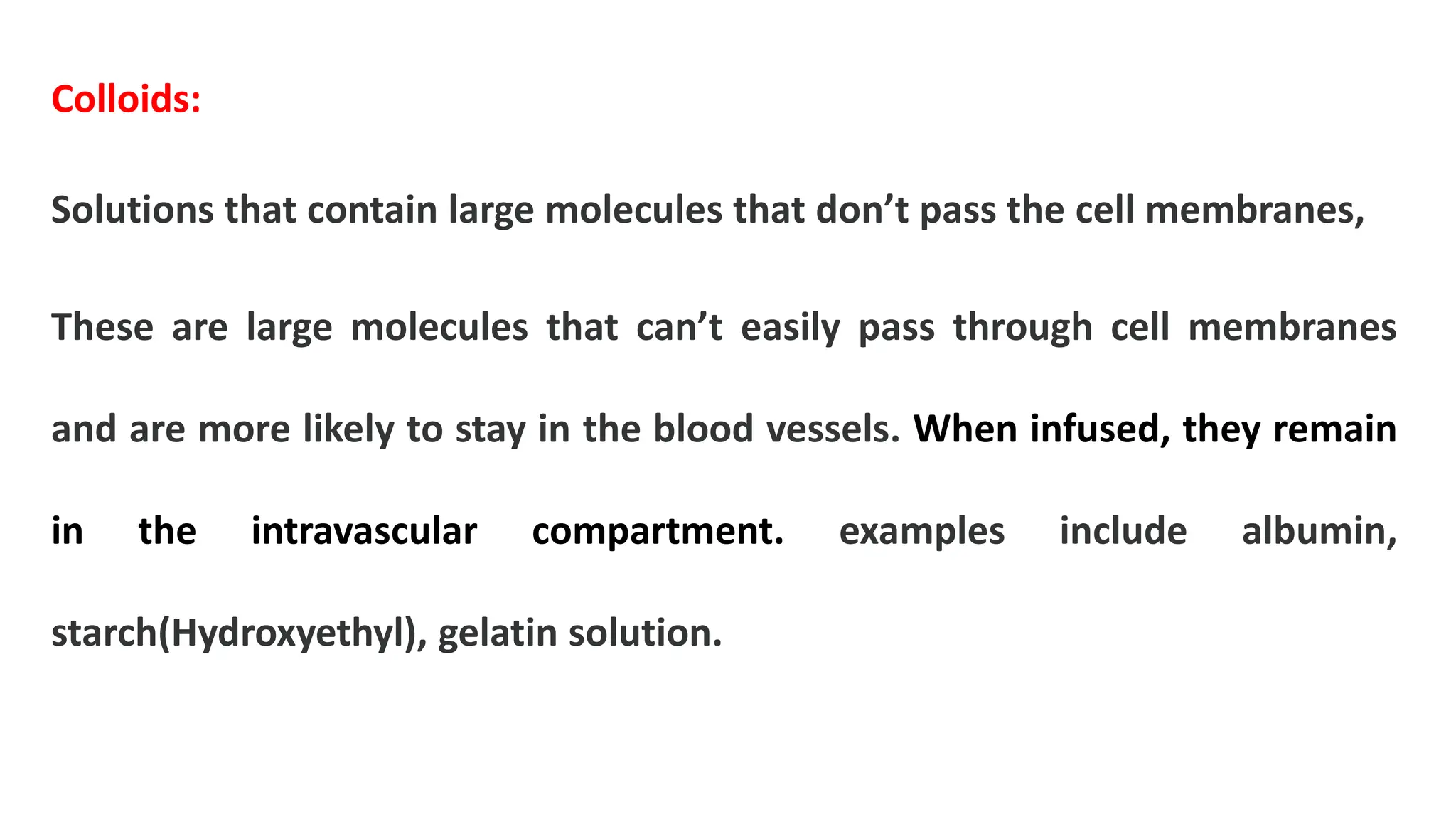 Colloids:
Solutions that contain large molecules that don’t pass the cell membranes,
These are large molecules that can’t easily pass through cell membranes
and are more likely to stay in the blood vessels. When infused, they remain
in the intravascular compartment. examples include albumin,
starch(Hydroxyethyl), gelatin solution.
 