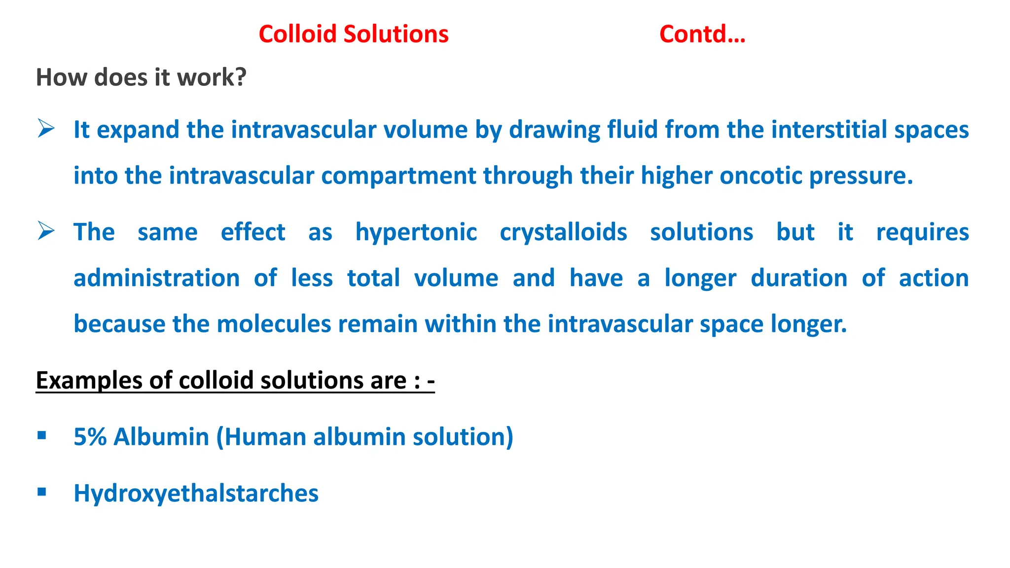 Colloid Solutions Contd…
How does it work?
 It expand the intravascular volume by drawing fluid from the interstitial spaces
into the intravascular compartment through their higher oncotic pressure.
 The same effect as hypertonic crystalloids solutions but it requires
administration of less total volume and have a longer duration of action
because the molecules remain within the intravascular space longer.
Examples of colloid solutions are : -
 5% Albumin (Human albumin solution)
 Hydroxyethalstarches
 