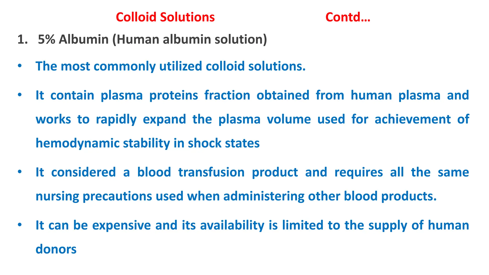 Colloid Solutions Contd…
1. 5% Albumin (Human albumin solution)
• The most commonly utilized colloid solutions.
• It contain plasma proteins fraction obtained from human plasma and
works to rapidly expand the plasma volume used for achievement of
hemodynamic stability in shock states
• It considered a blood transfusion product and requires all the same
nursing precautions used when administering other blood products.
• It can be expensive and its availability is limited to the supply of human
donors
 