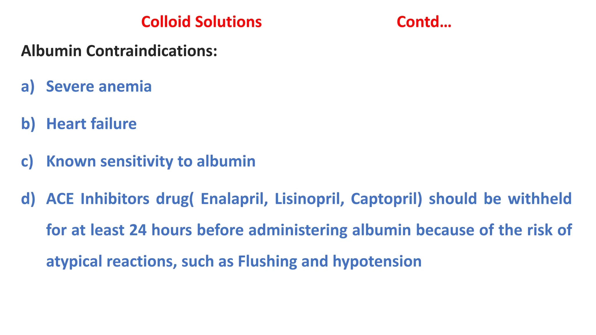 Colloid Solutions Contd…
Albumin Contraindications:
a) Severe anemia
b) Heart failure
c) Known sensitivity to albumin
d) ACE Inhibitors drug( Enalapril, Lisinopril, Captopril) should be withheld
for at least 24 hours before administering albumin because of the risk of
atypical reactions, such as Flushing and hypotension
 