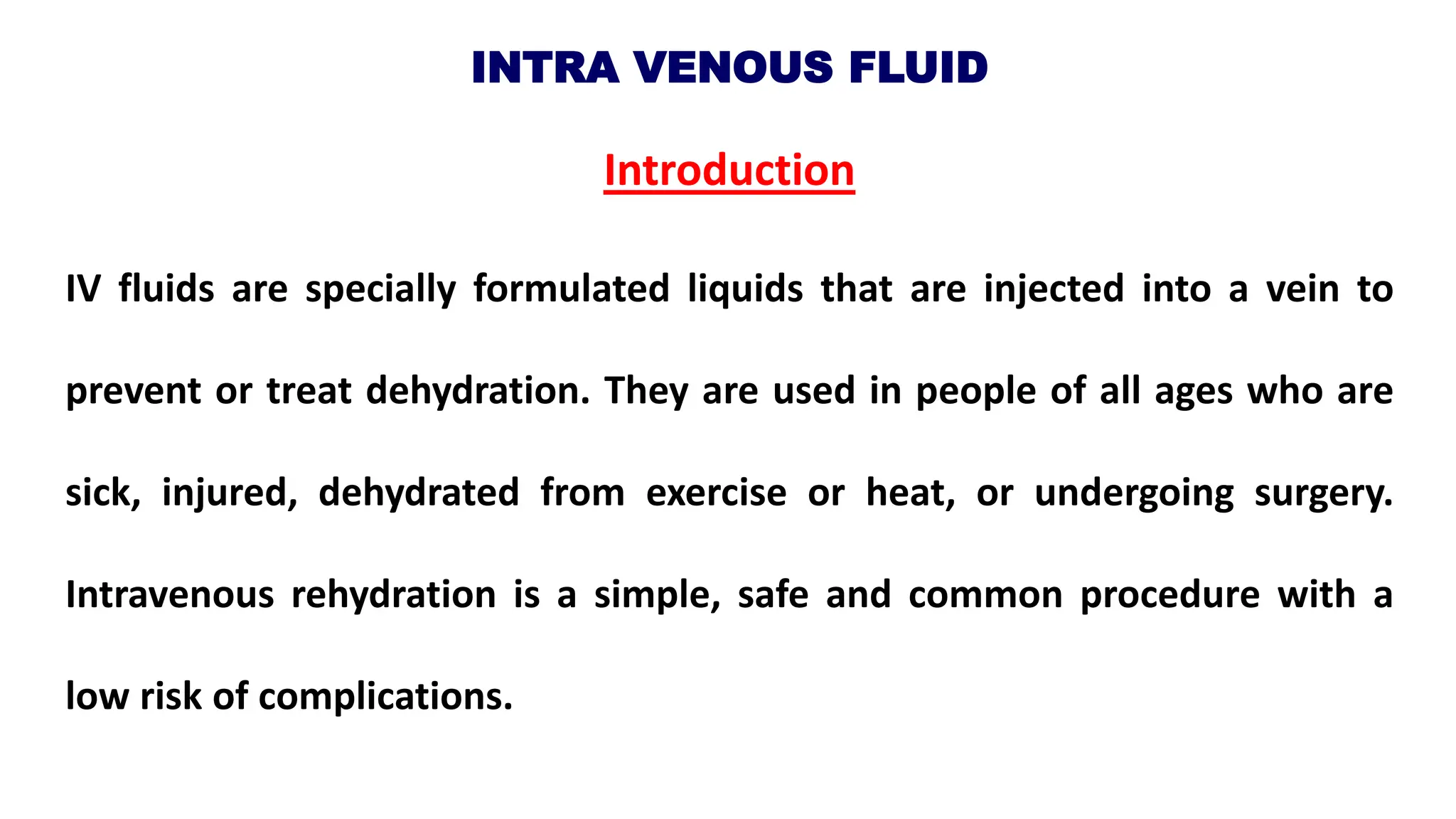 INTRA VENOUS FLUID
Introduction
IV fluids are specially formulated liquids that are injected into a vein to
prevent or treat dehydration. They are used in people of all ages who are
sick, injured, dehydrated from exercise or heat, or undergoing surgery.
Intravenous rehydration is a simple, safe and common procedure with a
low risk of complications.
 
