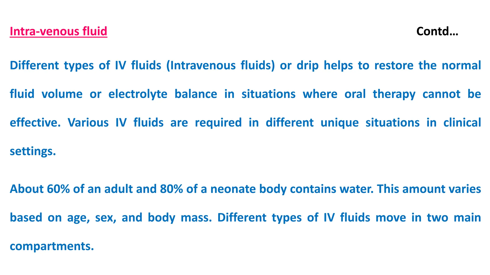 Intra-venous fluid Contd…
Different types of IV fluids (Intravenous fluids) or drip helps to restore the normal
fluid volume or electrolyte balance in situations where oral therapy cannot be
effective. Various IV fluids are required in different unique situations in clinical
settings.
About 60% of an adult and 80% of a neonate body contains water. This amount varies
based on age, sex, and body mass. Different types of IV fluids move in two main
compartments.
 