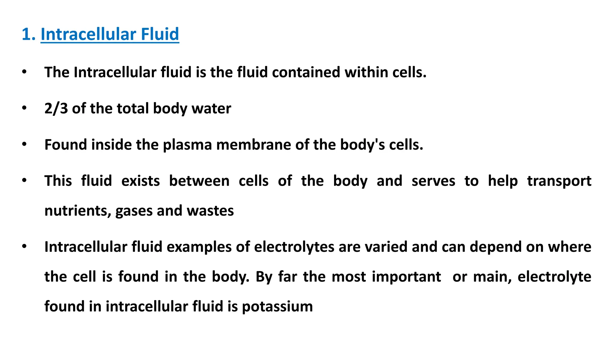 1. Intracellular Fluid
• The Intracellular fluid is the fluid contained within cells.
• 2/3 of the total body water
• Found inside the plasma membrane of the body's cells.
• This fluid exists between cells of the body and serves to help transport
nutrients, gases and wastes
• Intracellular fluid examples of electrolytes are varied and can depend on where
the cell is found in the body. By far the most important or main, electrolyte
found in intracellular fluid is potassium
 