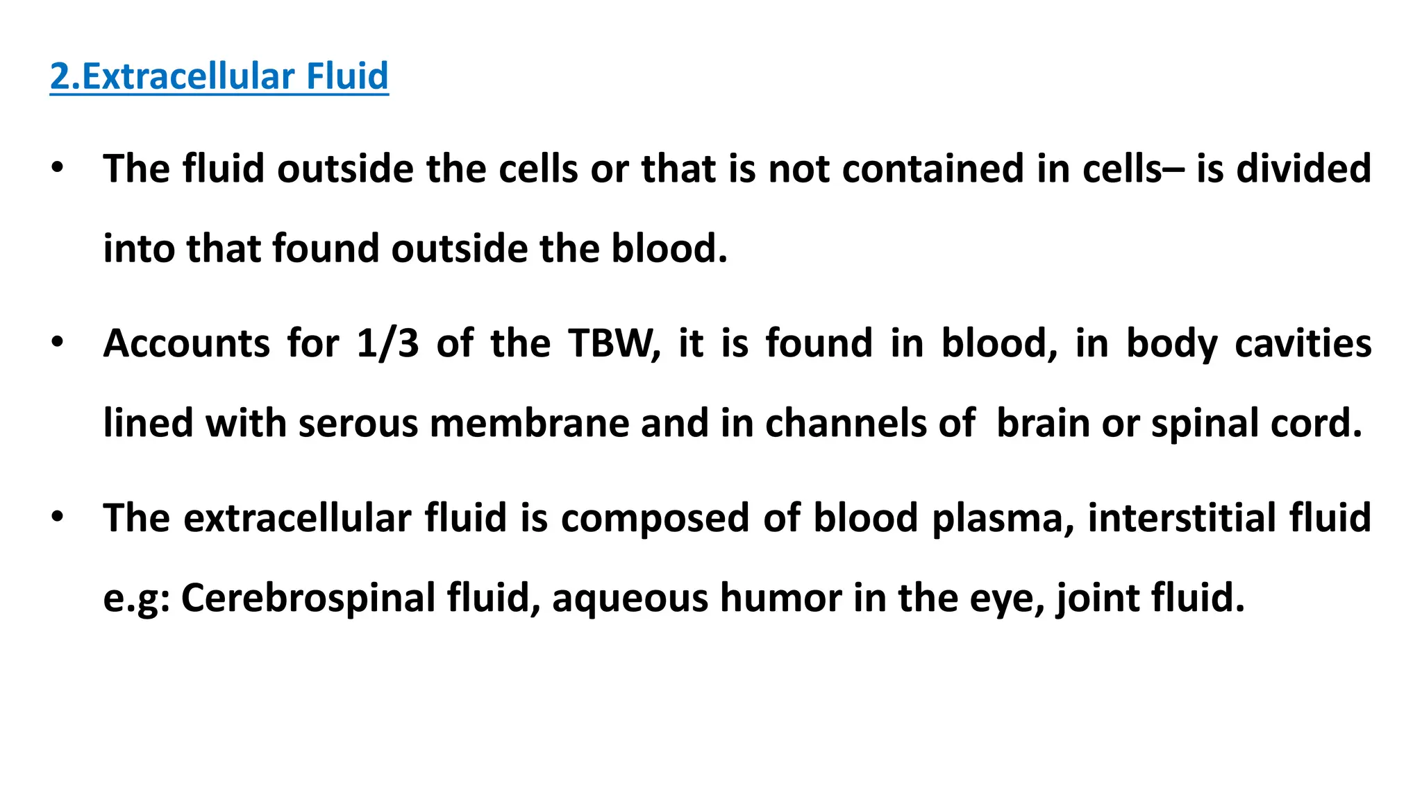 2.Extracellular Fluid
• The fluid outside the cells or that is not contained in cells– is divided
into that found outside the blood.
• Accounts for 1/3 of the TBW, it is found in blood, in body cavities
lined with serous membrane and in channels of brain or spinal cord.
• The extracellular fluid is composed of blood plasma, interstitial fluid
e.g: Cerebrospinal fluid, aqueous humor in the eye, joint fluid.
 