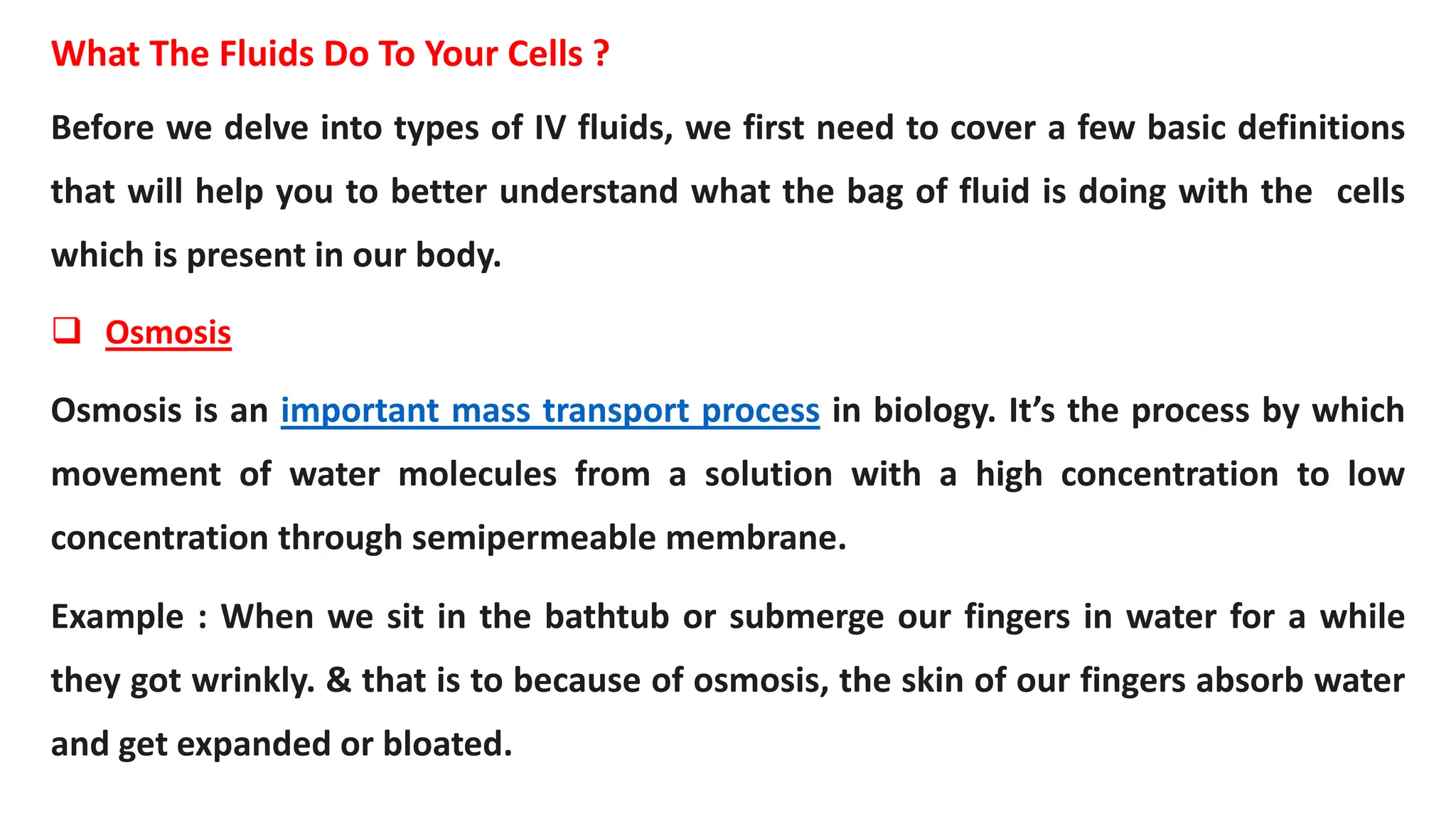 What The Fluids Do To Your Cells ?
Before we delve into types of IV fluids, we first need to cover a few basic definitions
that will help you to better understand what the bag of fluid is doing with the cells
which is present in our body.
 Osmosis
Osmosis is an important mass transport process in biology. It’s the process by which
movement of water molecules from a solution with a high concentration to low
concentration through semipermeable membrane.
Example : When we sit in the bathtub or submerge our fingers in water for a while
they got wrinkly. & that is to because of osmosis, the skin of our fingers absorb water
and get expanded or bloated.
 