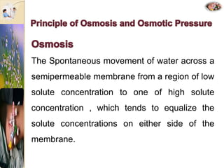 The Spontaneous movement of water across a
semipermeable membrane from a region of low
solute concentration to one of high solute
concentration , which tends to equalize the
solute concentrations on either side of the
membrane.
 