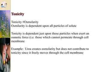 Tonicity #Osmolarity
Osmilarity is dependent upon all particles of solute
Tonicity is dependent just upon those particles when exert an
osmotic force (i.e. those which cannot permeate through cell
membrane
Example: Urea creates osmolarity but does not contribute to
tonicity since it freely moves through the cell membrane
 
