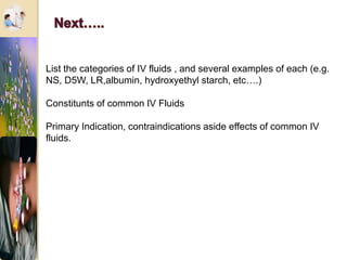 List the categories of IV fluids , and several examples of each (e.g.
NS, D5W, LR,albumin, hydroxyethyl starch, etc….)
Constitunts of common IV Fluids
Primary Indication, contraindications aside effects of common IV
fluids.
 