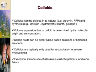 Colloids can be divided in to natural (e.g. albumin, FFP) and
synthetic (e.g. Dextran , hydroxyethyl starch, gelatins )
Volume expansion due to colloid is determined by its molecular
wight and concentration.
Colloid fluids can be either saline based solutions or balanced
solutions
Colloids are typically only used for resuscitation in severe
hypovolemia
Exception include use of albumin in cirrhotic patients and renal
failure
 