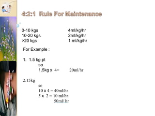 0-10 kgs 4ml/kg/hr
10-20 kgs 2ml/kg/hr
>20 kgs 1 ml/kg/hr
For Example :
1. 1.5 kg pt
so
1.5kg x 4= 20ml/hr
2.15kg
so
10 x 4 = 40ml/hr
5 x 2 = 10 ml/hr
50ml/ hr
 