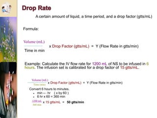 A certain amount of liquid, a time period, and a drop factor (gtts/mL)
x Drop Factor (gtts/mL) = Y (Flow Rate in gtts/min)
Volume (mL)
Time in min
Formula:
Example: Calculate the IV flow rate for 1200 mL of NS to be infused in 6
hours. The infusion set is calibrated for a drop factor of 15 gtts/mL.
Time (min)
x Drop Factor (gtts/mL) = Y (Flow Rate in gtts/min)
Convert 6 hours to minutes.
 min ← hr ( x by 60 )
 6 hr x 60 = 360 min
1200 mL
360 min
x 15 gtts/mL = 50 gtts/min
Volume (mL)
 