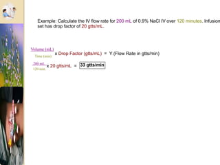 Example: Calculate the IV flow rate for 200 mL of 0.9% NaCl IV over 120 minutes. Infusion
set has drop factor of 20 gtts/mL.
Time (min)
x Drop Factor (gtts/mL) = Y (Flow Rate in gtts/min)
200 mL
120 min
x 20 gtts/mL = 33 gtts/min
Volume (mL)
 