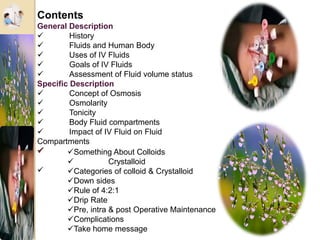 Contents
General Description
 History
 Fluids and Human Body
 Uses of IV Fluids
 Goals of IV Fluids
 Assessment of Fluid volume status
Specific Description
 Concept of Osmosis
 Osmolarity
 Tonicity
 Body Fluid compartments
 Impact of IV Fluid on Fluid
Compartments

Something About Colloids
 Crystalloid
Categories of colloid & Crystalloid
Down sides
Rule of 4:2:1
Drip Rate
Pre, intra & post Operative Maintenance
Complications
Take home message
 