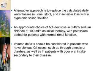  Alternative approach is to replace the calculated daily
water losses in urine, stool, and insensible loss with a
hypotonic saline solution.
 An appropriate choice of 5% dextrose in 0.45% sodium
chloride at 100 ml/h as initial therapy, with potassium
added for patients with normal renal function.
 Volume deficits should be considered in patients who
have obvious GI losses, such as through emesis or
diarrhea, as well as in patients with poor oral intake
secondary to their disease.
 