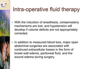 Intra-operative fluid therapy
 With the induction of anesthesia, compensatory
mechanisms are lost, and hypotension will
develop if volume deficits are not appropriately
corrected.
 In addition to measured blood loss, major open
abdominal surgeries are associated with
continued extracellular losses in the form of
bowel wall edema, peritoneal fluid, and the
wound edema during surgery.
 