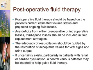 Post-operative fluid therapy
 Postoperative fluid therapy should be based on the
patient’s current estimated volume status and
projected ongoing fluid losses.
 Any deficits from either preoperative or intraoperative
losses, third-space losses should be included in fluid
replacement strategies.
 The adequacy of resuscitation should be guided by
the restoration of acceptable values for vital signs and
urine output.
 If uncertainty exists, particularly in patients with renal
or cardiac dysfunction, a central venous catheter may
be inserted to help guide fluid therapy.
 
