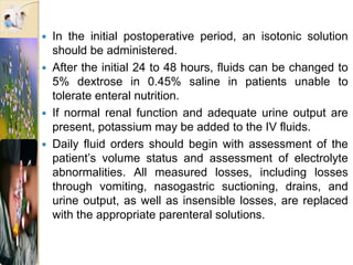  In the initial postoperative period, an isotonic solution
should be administered.
 After the initial 24 to 48 hours, fluids can be changed to
5% dextrose in 0.45% saline in patients unable to
tolerate enteral nutrition.
 If normal renal function and adequate urine output are
present, potassium may be added to the IV fluids.
 Daily fluid orders should begin with assessment of the
patient’s volume status and assessment of electrolyte
abnormalities. All measured losses, including losses
through vomiting, nasogastric suctioning, drains, and
urine output, as well as insensible losses, are replaced
with the appropriate parenteral solutions.
 