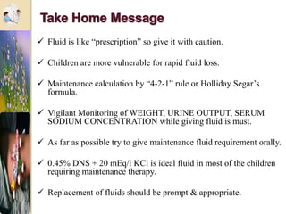  Fluid is like “prescription” so give it with caution.
 Children are more vulnerable for rapid fluid loss.
 Maintenance calculation by “4-2-1” rule or Holliday Segar’s
formula.
 Vigilant Monitoring of WEIGHT, URINE OUTPUT, SERUM
SODIUM CONCENTRATION while giving fluid is must.
 As far as possible try to give maintenance fluid requirement orally.
 0.45% DNS + 20 mEq/l KCl is ideal fluid in most of the children
requiring maintenance therapy.
 Replacement of fluids should be prompt & appropriate.
 