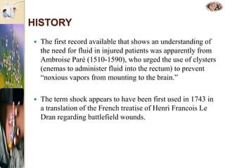 HISTORY
 The first record available that shows an understanding of
the need for fluid in injured patients was apparently from
Ambroise Paré (1510-1590), who urged the use of clysters
(enemas to administer fluid into the rectum) to prevent
“noxious vapors from mounting to the brain.”
 The term shock appears to have been first used in 1743 in
a translation of the French treatise of Henri Francois Le
Dran regarding battlefield wounds.
 