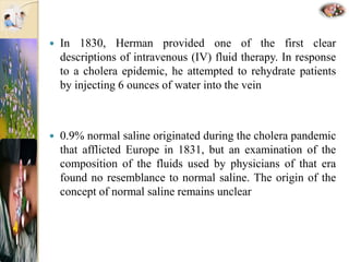  In 1830, Herman provided one of the first clear
descriptions of intravenous (IV) fluid therapy. In response
to a cholera epidemic, he attempted to rehydrate patients
by injecting 6 ounces of water into the vein
 0.9% normal saline originated during the cholera pandemic
that afflicted Europe in 1831, but an examination of the
composition of the fluids used by physicians of that era
found no resemblance to normal saline. The origin of the
concept of normal saline remains unclear
 