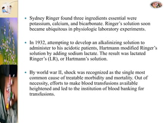  Sydney Ringer found three ingredients essential were
potassium, calcium, and bicarbonate. Ringer’s solution soon
became ubiquitous in physiologic laboratory experiments.
 In 1932, attempting to develop an alkalinizing solution to
administer to his acidotic patients, Hartmann modified Ringer’s
solution by adding sodium lactate. The result was lactated
Ringer’s (LR), or Hartmann’s solution.
 By world war II, shock was recognized as the single most
common cause of treatable morbidity and mortality. Out of
necessity, efforts to make blood transfusions available
heightened and led to the institution of blood banking for
transfusions.
 
