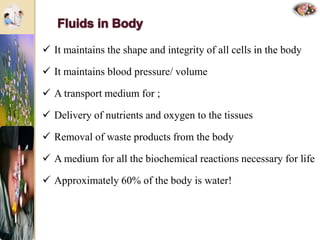  It maintains the shape and integrity of all cells in the body
 It maintains blood pressure/ volume
 A transport medium for ;
 Delivery of nutrients and oxygen to the tissues
 Removal of waste products from the body
 A medium for all the biochemical reactions necessary for life
 Approximately 60% of the body is water!
 